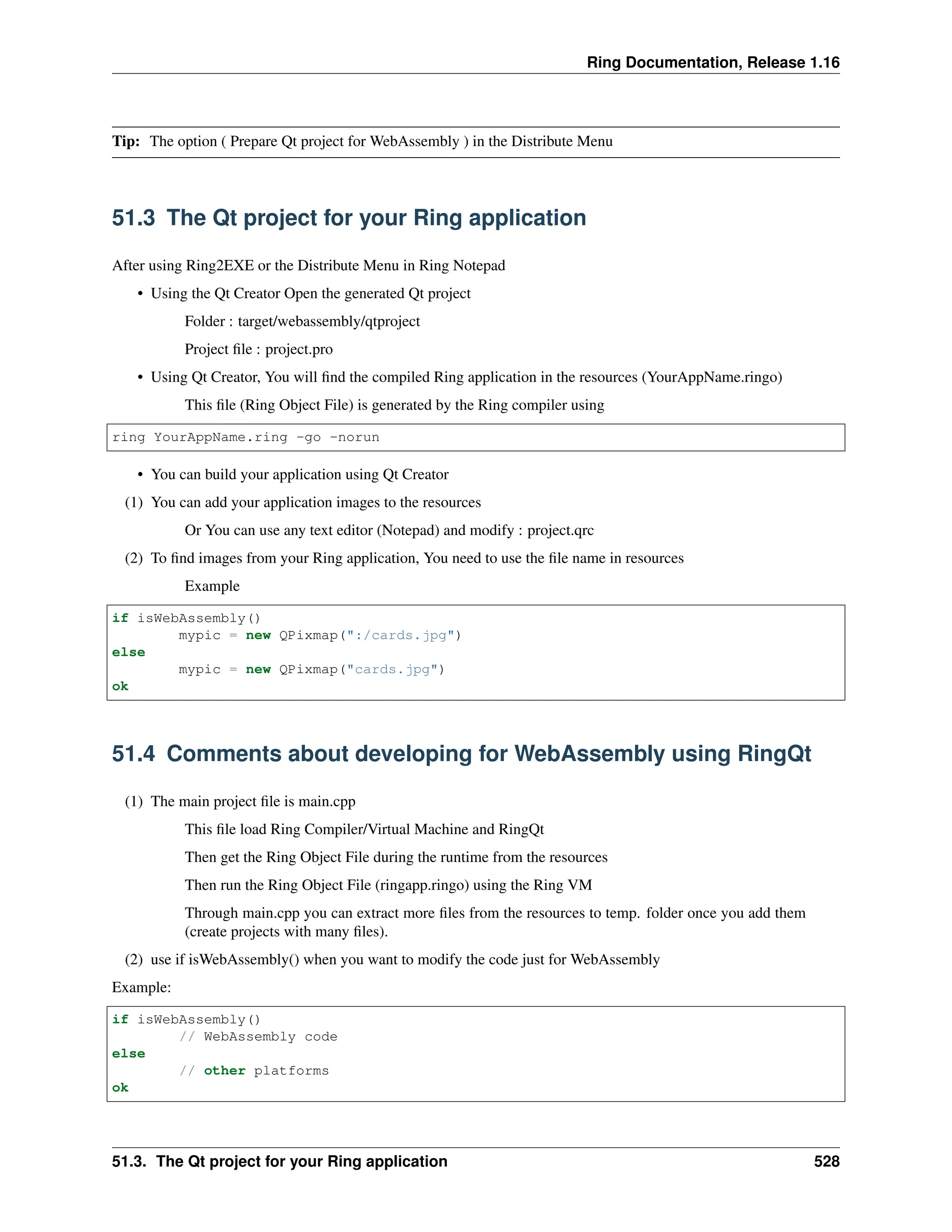 Ring Documentation, Release 1.16 Tip: The option ( Prepare Qt project for WebAssembly ) in the Distribute Menu 51.3 The Qt project for your Ring application After using Ring2EXE or the Distribute Menu in Ring Notepad • Using the Qt Creator Open the generated Qt project Folder : target/webassembly/qtproject Project file : project.pro • Using Qt Creator, You will find the compiled Ring application in the resources (YourAppName.ringo) This file (Ring Object File) is generated by the Ring compiler using ring YourAppName.ring -go -norun • You can build your application using Qt Creator (1) You can add your application images to the resources Or You can use any text editor (Notepad) and modify : project.qrc (2) To find images from your Ring application, You need to use the file name in resources Example if isWebAssembly() mypic = new QPixmap(":/cards.jpg") else mypic = new QPixmap("cards.jpg") ok 51.4 Comments about developing for WebAssembly using RingQt (1) The main project file is main.cpp This file load Ring Compiler/Virtual Machine and RingQt Then get the Ring Object File during the runtime from the resources Then run the Ring Object File (ringapp.ringo) using the Ring VM Through main.cpp you can extract more files from the resources to temp. folder once you add them (create projects with many files). (2) use if isWebAssembly() when you want to modify the code just for WebAssembly Example: if isWebAssembly() // WebAssembly code else // other platforms ok 51.3. The Qt project for your Ring application 528 