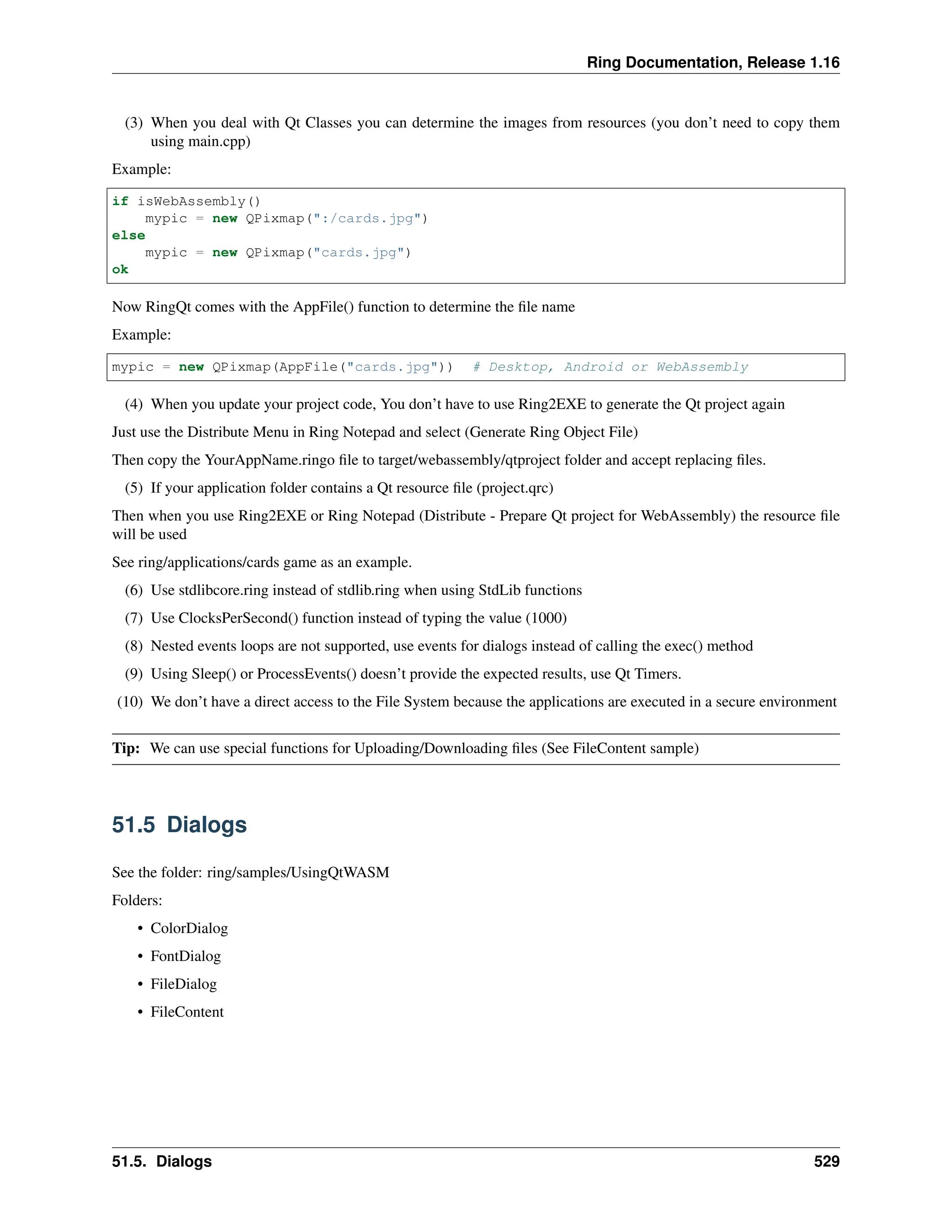 Ring Documentation, Release 1.16 (3) When you deal with Qt Classes you can determine the images from resources (you don’t need to copy them using main.cpp) Example: if isWebAssembly() mypic = new QPixmap(":/cards.jpg") else mypic = new QPixmap("cards.jpg") ok Now RingQt comes with the AppFile() function to determine the file name Example: mypic = new QPixmap(AppFile("cards.jpg")) # Desktop, Android or WebAssembly (4) When you update your project code, You don’t have to use Ring2EXE to generate the Qt project again Just use the Distribute Menu in Ring Notepad and select (Generate Ring Object File) Then copy the YourAppName.ringo file to target/webassembly/qtproject folder and accept replacing files. (5) If your application folder contains a Qt resource file (project.qrc) Then when you use Ring2EXE or Ring Notepad (Distribute - Prepare Qt project for WebAssembly) the resource file will be used See ring/applications/cards game as an example. (6) Use stdlibcore.ring instead of stdlib.ring when using StdLib functions (7) Use ClocksPerSecond() function instead of typing the value (1000) (8) Nested events loops are not supported, use events for dialogs instead of calling the exec() method (9) Using Sleep() or ProcessEvents() doesn’t provide the expected results, use Qt Timers. (10) We don’t have a direct access to the File System because the applications are executed in a secure environment Tip: We can use special functions for Uploading/Downloading files (See FileContent sample) 51.5 Dialogs See the folder: ring/samples/UsingQtWASM Folders: • ColorDialog • FontDialog • FileDialog • FileContent 51.5. Dialogs 529 
