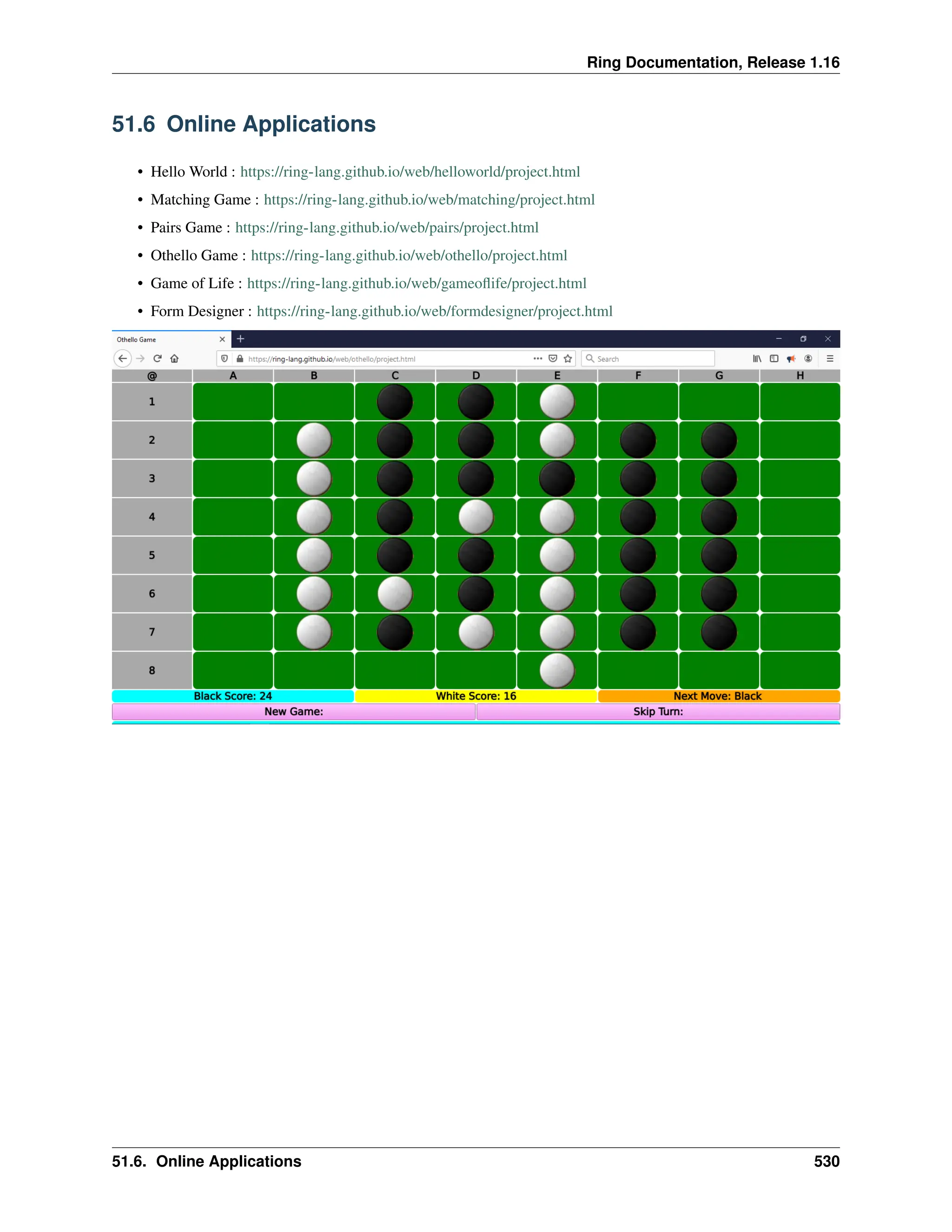Ring Documentation, Release 1.16 51.6 Online Applications • Hello World : https://ring-lang.github.io/web/helloworld/project.html • Matching Game : https://ring-lang.github.io/web/matching/project.html • Pairs Game : https://ring-lang.github.io/web/pairs/project.html • Othello Game : https://ring-lang.github.io/web/othello/project.html • Game of Life : https://ring-lang.github.io/web/gameoflife/project.html • Form Designer : https://ring-lang.github.io/web/formdesigner/project.html 51.6. Online Applications 530 