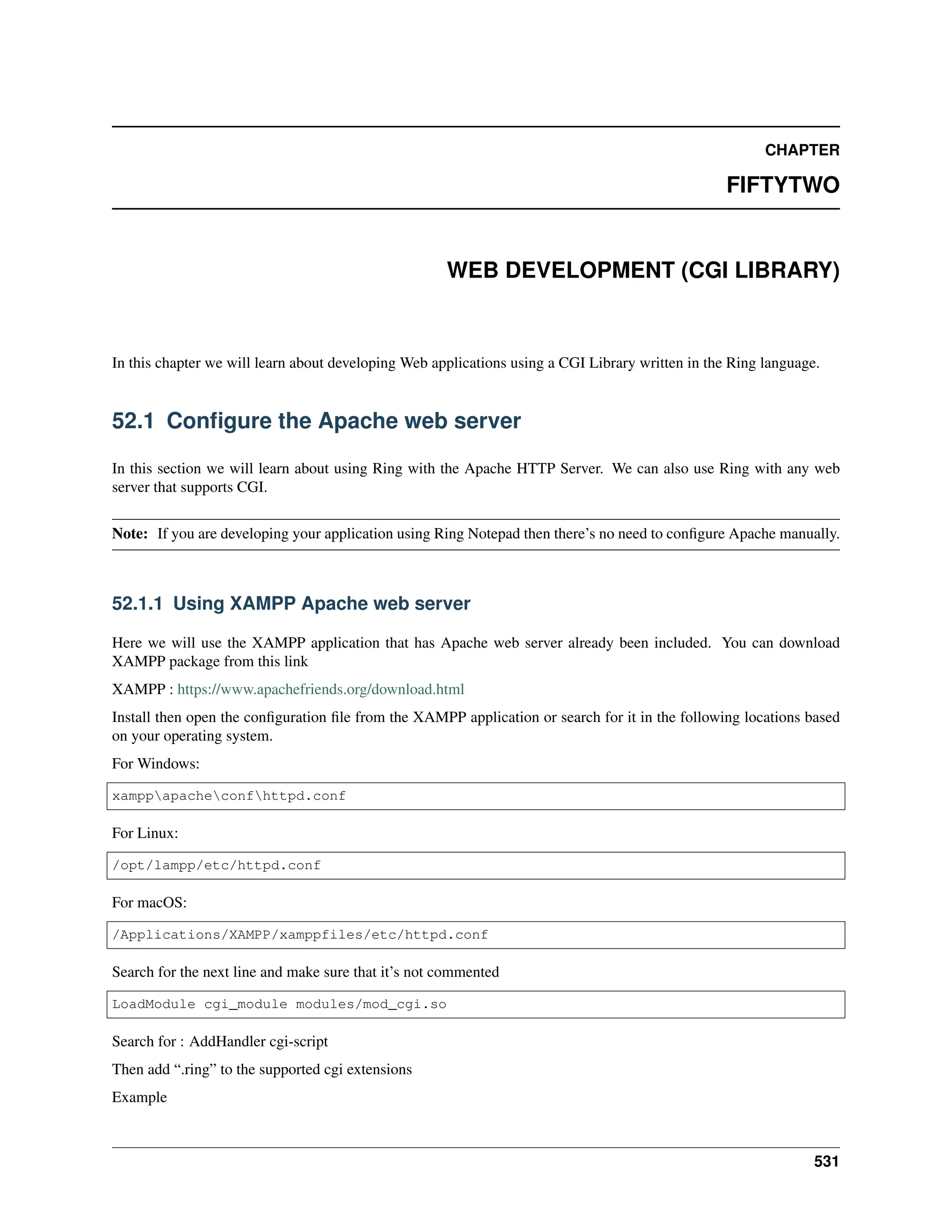 CHAPTER FIFTYTWO WEB DEVELOPMENT (CGI LIBRARY) In this chapter we will learn about developing Web applications using a CGI Library written in the Ring language. 52.1 Configure the Apache web server In this section we will learn about using Ring with the Apache HTTP Server. We can also use Ring with any web server that supports CGI. Note: If you are developing your application using Ring Notepad then there’s no need to configure Apache manually. 52.1.1 Using XAMPP Apache web server Here we will use the XAMPP application that has Apache web server already been included. You can download XAMPP package from this link XAMPP : https://www.apachefriends.org/download.html Install then open the configuration file from the XAMPP application or search for it in the following locations based on your operating system. For Windows: xamppapacheconfhttpd.conf For Linux: /opt/lampp/etc/httpd.conf For macOS: /Applications/XAMPP/xamppfiles/etc/httpd.conf Search for the next line and make sure that it’s not commented LoadModule cgi_module modules/mod_cgi.so Search for : AddHandler cgi-script Then add “.ring” to the supported cgi extensions Example 531 