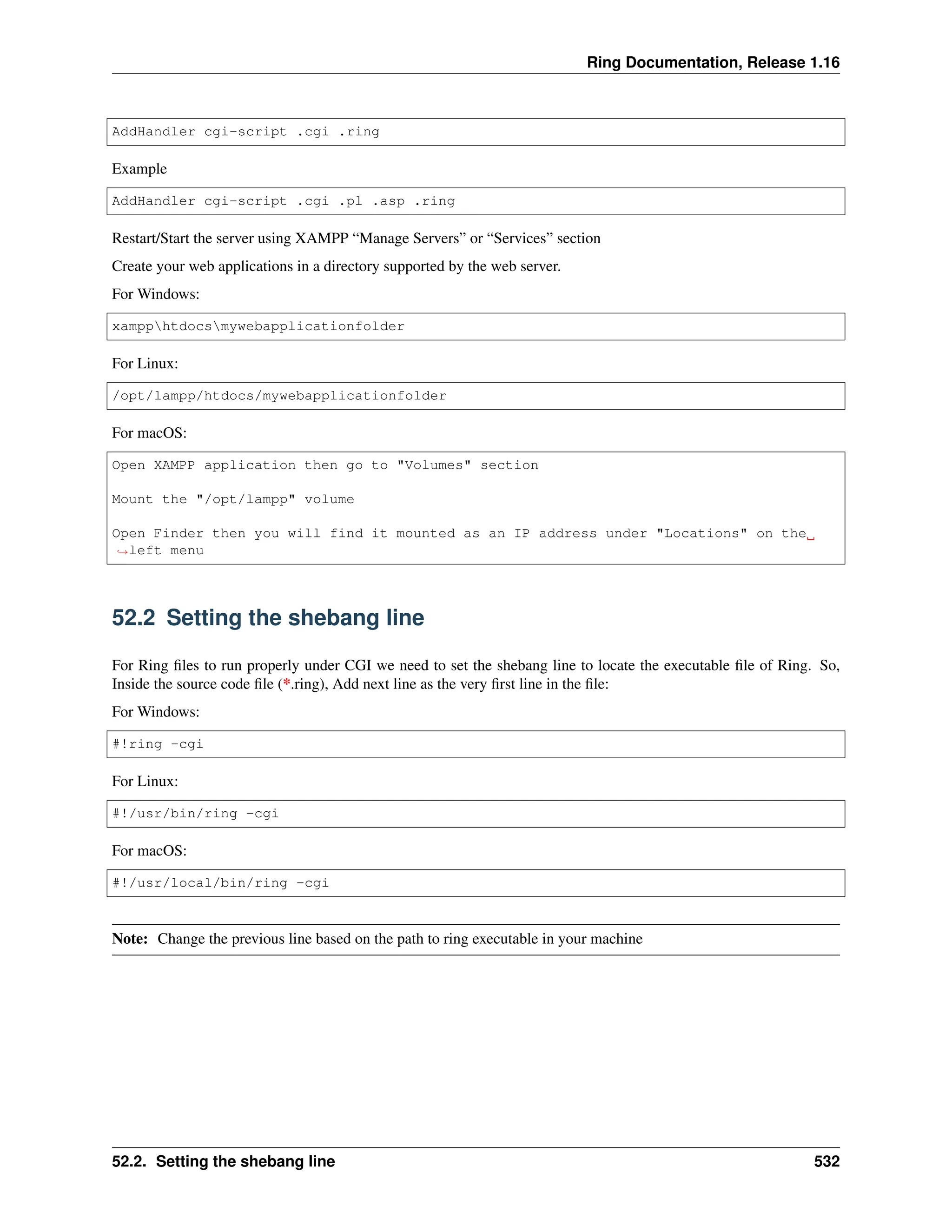 Ring Documentation, Release 1.16 AddHandler cgi-script .cgi .ring Example AddHandler cgi-script .cgi .pl .asp .ring Restart/Start the server using XAMPP “Manage Servers” or “Services” section Create your web applications in a directory supported by the web server. For Windows: xampphtdocsmywebapplicationfolder For Linux: /opt/lampp/htdocs/mywebapplicationfolder For macOS: Open XAMPP application then go to "Volumes" section Mount the "/opt/lampp" volume Open Finder then you will find it mounted as an IP address under "Locations" on the ˓ →left menu 52.2 Setting the shebang line For Ring files to run properly under CGI we need to set the shebang line to locate the executable file of Ring. So, Inside the source code file (*.ring), Add next line as the very first line in the file: For Windows: #!ring -cgi For Linux: #!/usr/bin/ring -cgi For macOS: #!/usr/local/bin/ring -cgi Note: Change the previous line based on the path to ring executable in your machine 52.2. Setting the shebang line 532 