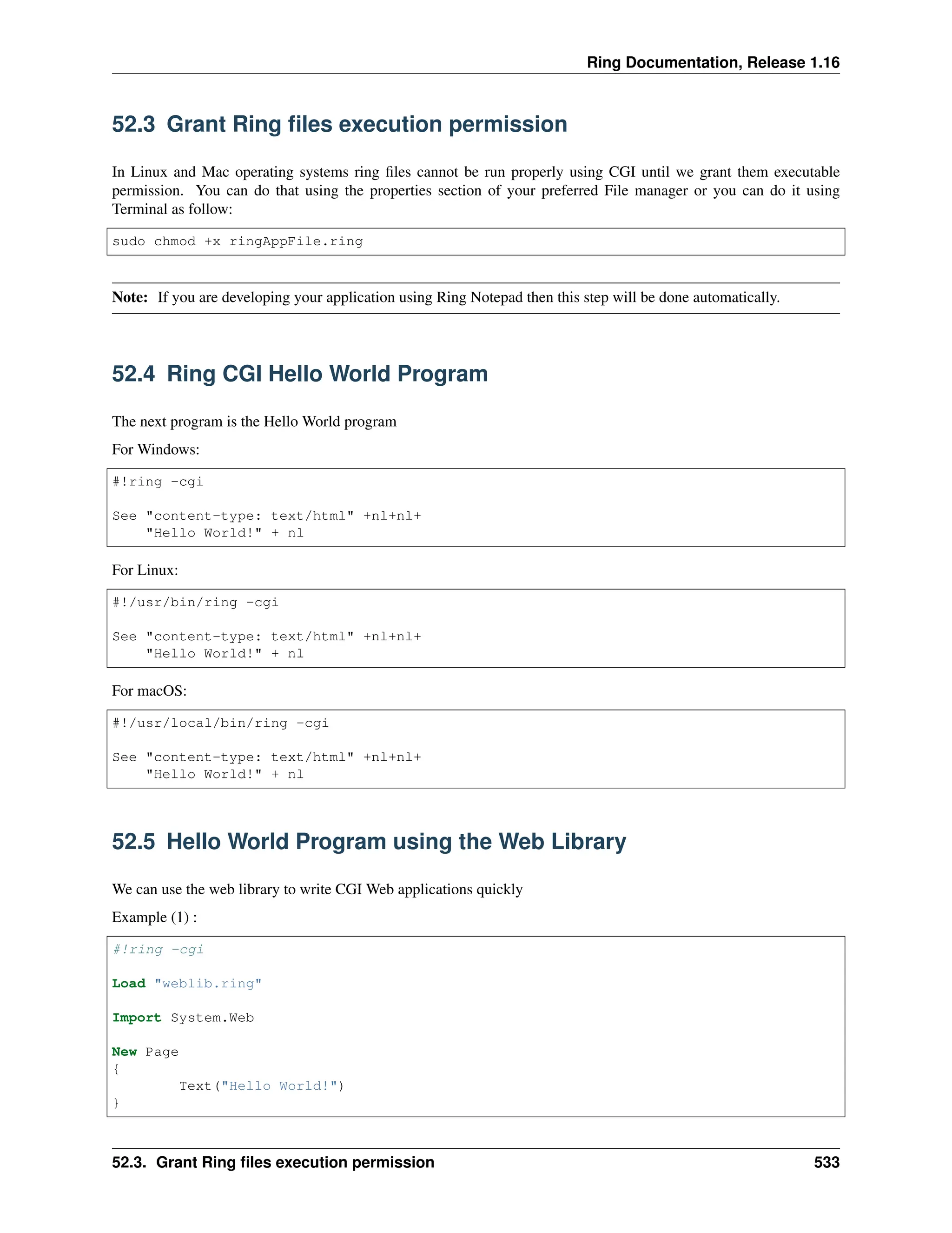 Ring Documentation, Release 1.16 52.3 Grant Ring files execution permission In Linux and Mac operating systems ring files cannot be run properly using CGI until we grant them executable permission. You can do that using the properties section of your preferred File manager or you can do it using Terminal as follow: sudo chmod +x ringAppFile.ring Note: If you are developing your application using Ring Notepad then this step will be done automatically. 52.4 Ring CGI Hello World Program The next program is the Hello World program For Windows: #!ring -cgi See "content-type: text/html" +nl+nl+ "Hello World!" + nl For Linux: #!/usr/bin/ring -cgi See "content-type: text/html" +nl+nl+ "Hello World!" + nl For macOS: #!/usr/local/bin/ring -cgi See "content-type: text/html" +nl+nl+ "Hello World!" + nl 52.5 Hello World Program using the Web Library We can use the web library to write CGI Web applications quickly Example (1) : #!ring -cgi Load "weblib.ring" Import System.Web New Page { Text("Hello World!") } 52.3. Grant Ring files execution permission 533 