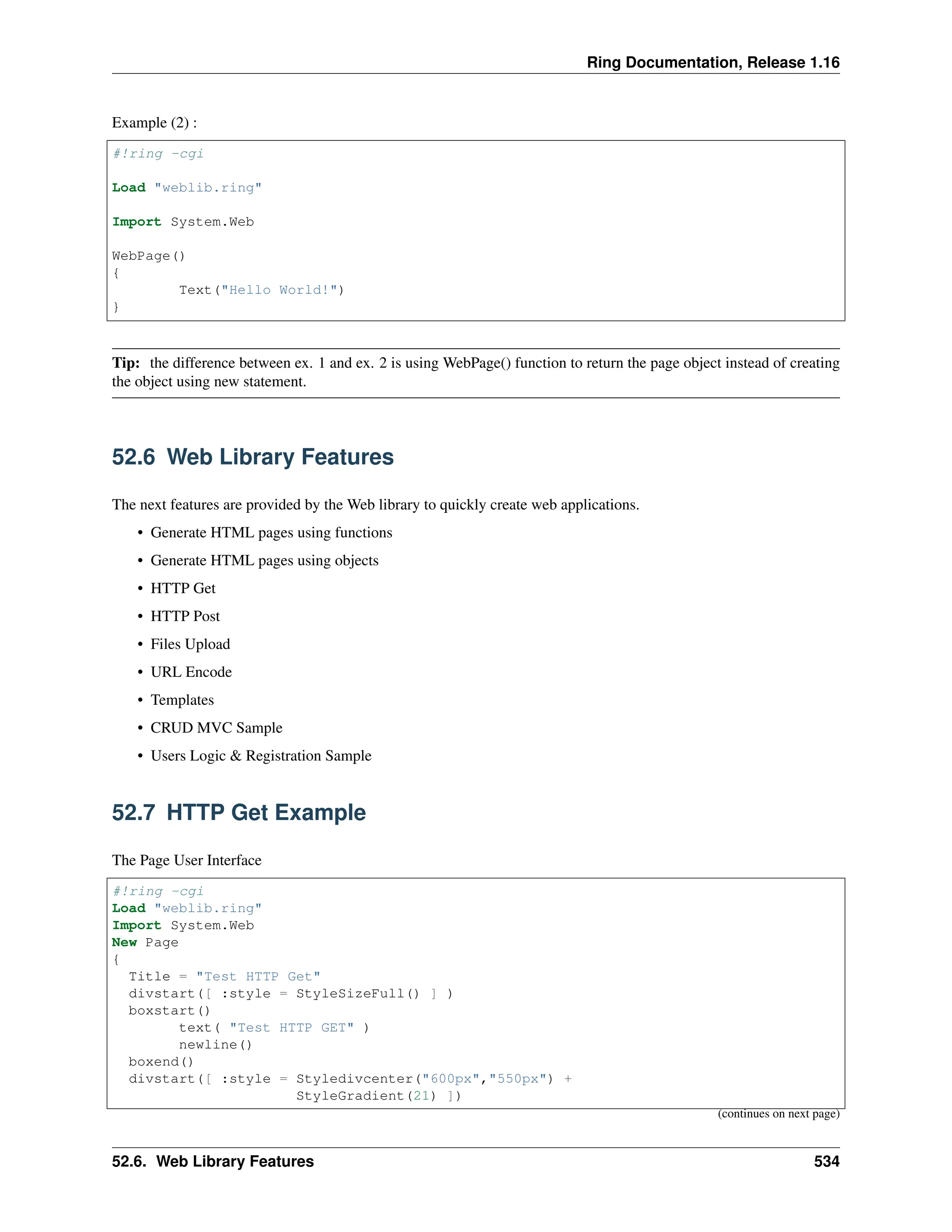 Ring Documentation, Release 1.16 Example (2) : #!ring -cgi Load "weblib.ring" Import System.Web WebPage() { Text("Hello World!") } Tip: the difference between ex. 1 and ex. 2 is using WebPage() function to return the page object instead of creating the object using new statement. 52.6 Web Library Features The next features are provided by the Web library to quickly create web applications. • Generate HTML pages using functions • Generate HTML pages using objects • HTTP Get • HTTP Post • Files Upload • URL Encode • Templates • CRUD MVC Sample • Users Logic & Registration Sample 52.7 HTTP Get Example The Page User Interface #!ring -cgi Load "weblib.ring" Import System.Web New Page { Title = "Test HTTP Get" divstart([ :style = StyleSizeFull() ] ) boxstart() text( "Test HTTP GET" ) newline() boxend() divstart([ :style = Styledivcenter("600px","550px") + StyleGradient(21) ]) (continues on next page) 52.6. Web Library Features 534 