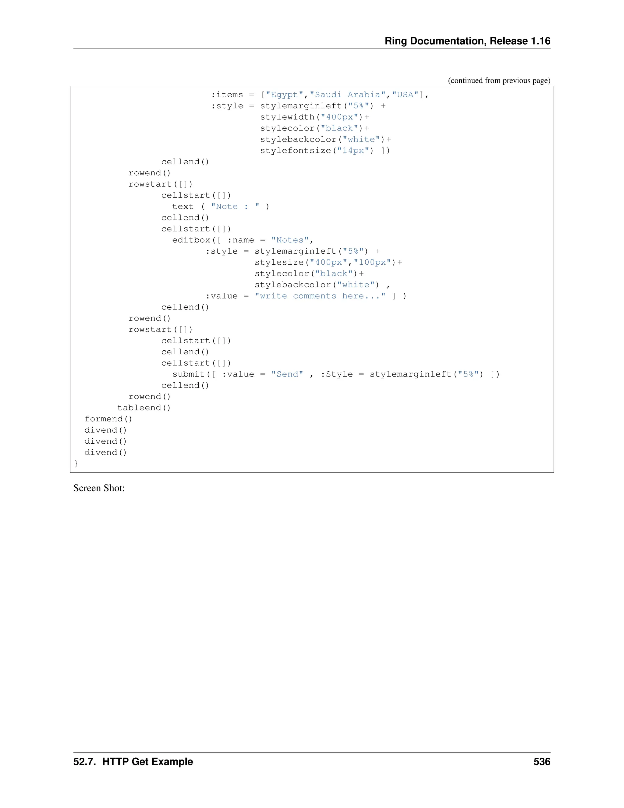 Ring Documentation, Release 1.16 (continued from previous page) :items = ["Egypt","Saudi Arabia","USA"], :style = stylemarginleft("5%") + stylewidth("400px")+ stylecolor("black")+ stylebackcolor("white")+ stylefontsize("14px") ]) cellend() rowend() rowstart([]) cellstart([]) text ( "Note : " ) cellend() cellstart([]) editbox([ :name = "Notes", :style = stylemarginleft("5%") + stylesize("400px","100px")+ stylecolor("black")+ stylebackcolor("white") , :value = "write comments here..." ] ) cellend() rowend() rowstart([]) cellstart([]) cellend() cellstart([]) submit([ :value = "Send" , :Style = stylemarginleft("5%") ]) cellend() rowend() tableend() formend() divend() divend() divend() } Screen Shot: 52.7. HTTP Get Example 536 