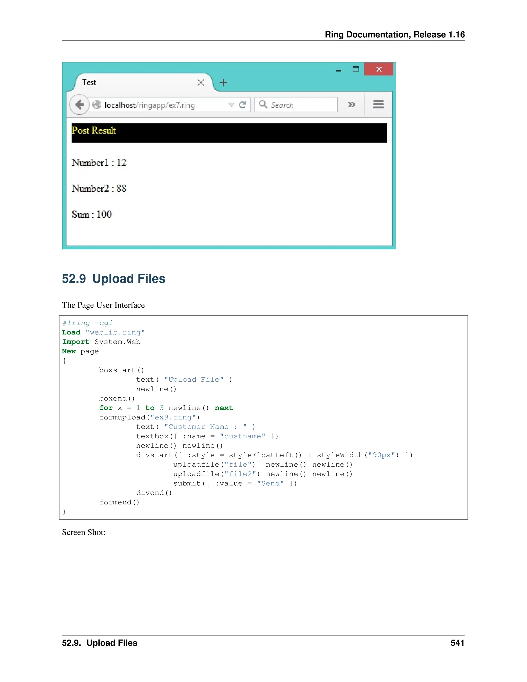 Ring Documentation, Release 1.16 52.9 Upload Files The Page User Interface #!ring -cgi Load "weblib.ring" Import System.Web New page { boxstart() text( "Upload File" ) newline() boxend() for x = 1 to 3 newline() next formupload("ex9.ring") text( "Customer Name : " ) textbox([ :name = "custname" ]) newline() newline() divstart([ :style = styleFloatLeft() + styleWidth("90px") ]) uploadfile("file") newline() newline() uploadfile("file2") newline() newline() submit([ :value = "Send" ]) divend() formend() } Screen Shot: 52.9. Upload Files 541 