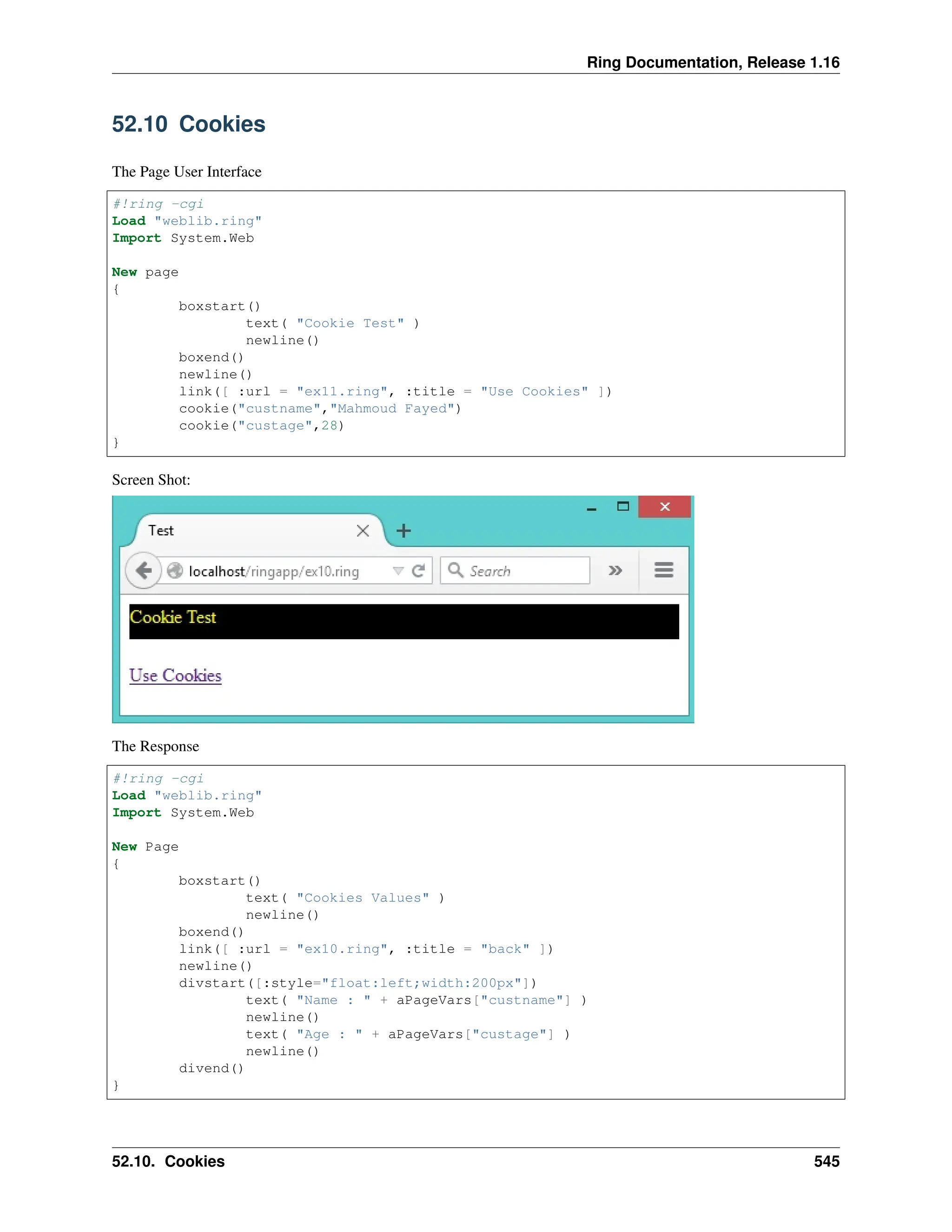 Ring Documentation, Release 1.16 52.10 Cookies The Page User Interface #!ring -cgi Load "weblib.ring" Import System.Web New page { boxstart() text( "Cookie Test" ) newline() boxend() newline() link([ :url = "ex11.ring", :title = "Use Cookies" ]) cookie("custname","Mahmoud Fayed") cookie("custage",28) } Screen Shot: The Response #!ring -cgi Load "weblib.ring" Import System.Web New Page { boxstart() text( "Cookies Values" ) newline() boxend() link([ :url = "ex10.ring", :title = "back" ]) newline() divstart([:style="float:left;width:200px"]) text( "Name : " + aPageVars["custname"] ) newline() text( "Age : " + aPageVars["custage"] ) newline() divend() } 52.10. Cookies 545 