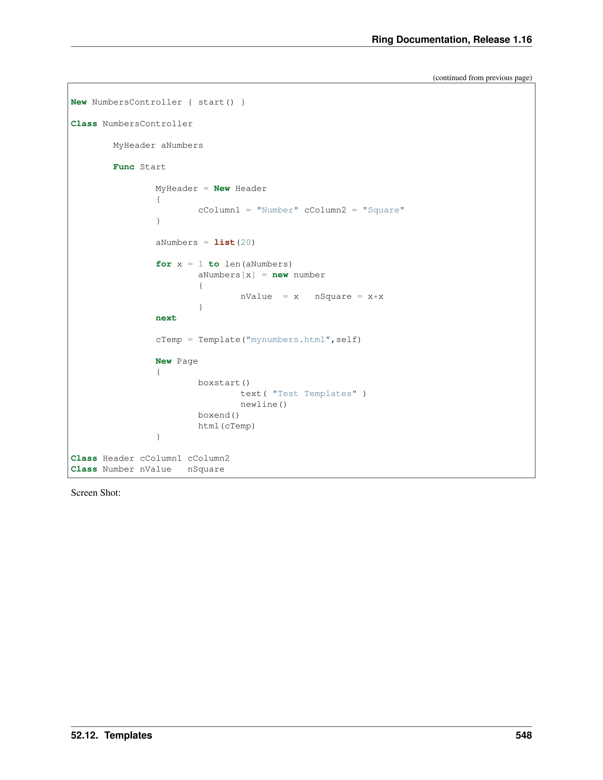 Ring Documentation, Release 1.16 (continued from previous page) New NumbersController { start() } Class NumbersController MyHeader aNumbers Func Start MyHeader = New Header { cColumn1 = "Number" cColumn2 = "Square" } aNumbers = list(20) for x = 1 to len(aNumbers) aNumbers[x] = new number { nValue = x nSquare = x*x } next cTemp = Template("mynumbers.html",self) New Page { boxstart() text( "Test Templates" ) newline() boxend() html(cTemp) } Class Header cColumn1 cColumn2 Class Number nValue nSquare Screen Shot: 52.12. Templates 548 