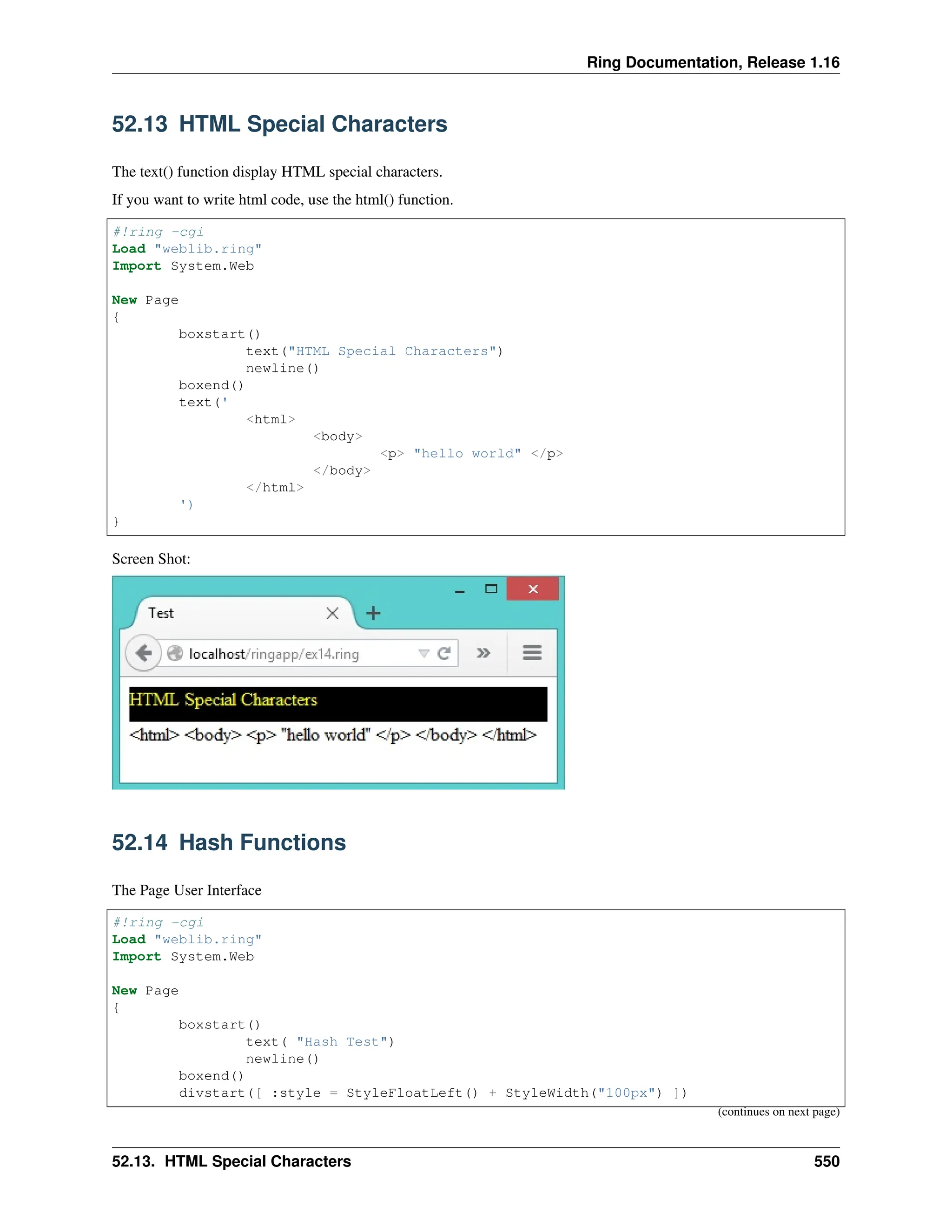 Ring Documentation, Release 1.16 52.13 HTML Special Characters The text() function display HTML special characters. If you want to write html code, use the html() function. #!ring -cgi Load "weblib.ring" Import System.Web New Page { boxstart() text("HTML Special Characters") newline() boxend() text(' <html> <body> <p> "hello world" </p> </body> </html> ') } Screen Shot: 52.14 Hash Functions The Page User Interface #!ring -cgi Load "weblib.ring" Import System.Web New Page { boxstart() text( "Hash Test") newline() boxend() divstart([ :style = StyleFloatLeft() + StyleWidth("100px") ]) (continues on next page) 52.13. HTML Special Characters 550 
