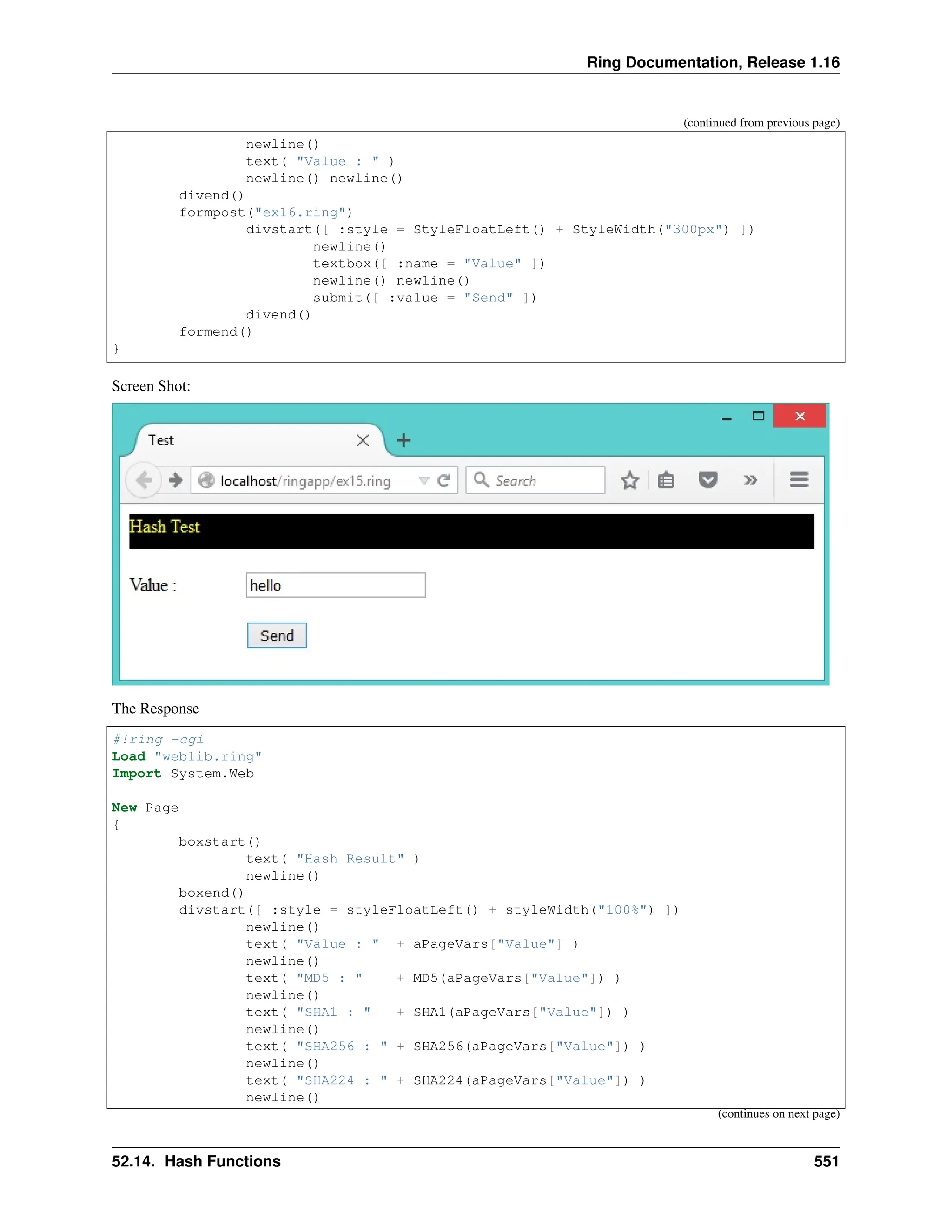 Ring Documentation, Release 1.16 (continued from previous page) newline() text( "Value : " ) newline() newline() divend() formpost("ex16.ring") divstart([ :style = StyleFloatLeft() + StyleWidth("300px") ]) newline() textbox([ :name = "Value" ]) newline() newline() submit([ :value = "Send" ]) divend() formend() } Screen Shot: The Response #!ring -cgi Load "weblib.ring" Import System.Web New Page { boxstart() text( "Hash Result" ) newline() boxend() divstart([ :style = styleFloatLeft() + styleWidth("100%") ]) newline() text( "Value : " + aPageVars["Value"] ) newline() text( "MD5 : " + MD5(aPageVars["Value"]) ) newline() text( "SHA1 : " + SHA1(aPageVars["Value"]) ) newline() text( "SHA256 : " + SHA256(aPageVars["Value"]) ) newline() text( "SHA224 : " + SHA224(aPageVars["Value"]) ) newline() (continues on next page) 52.14. Hash Functions 551 