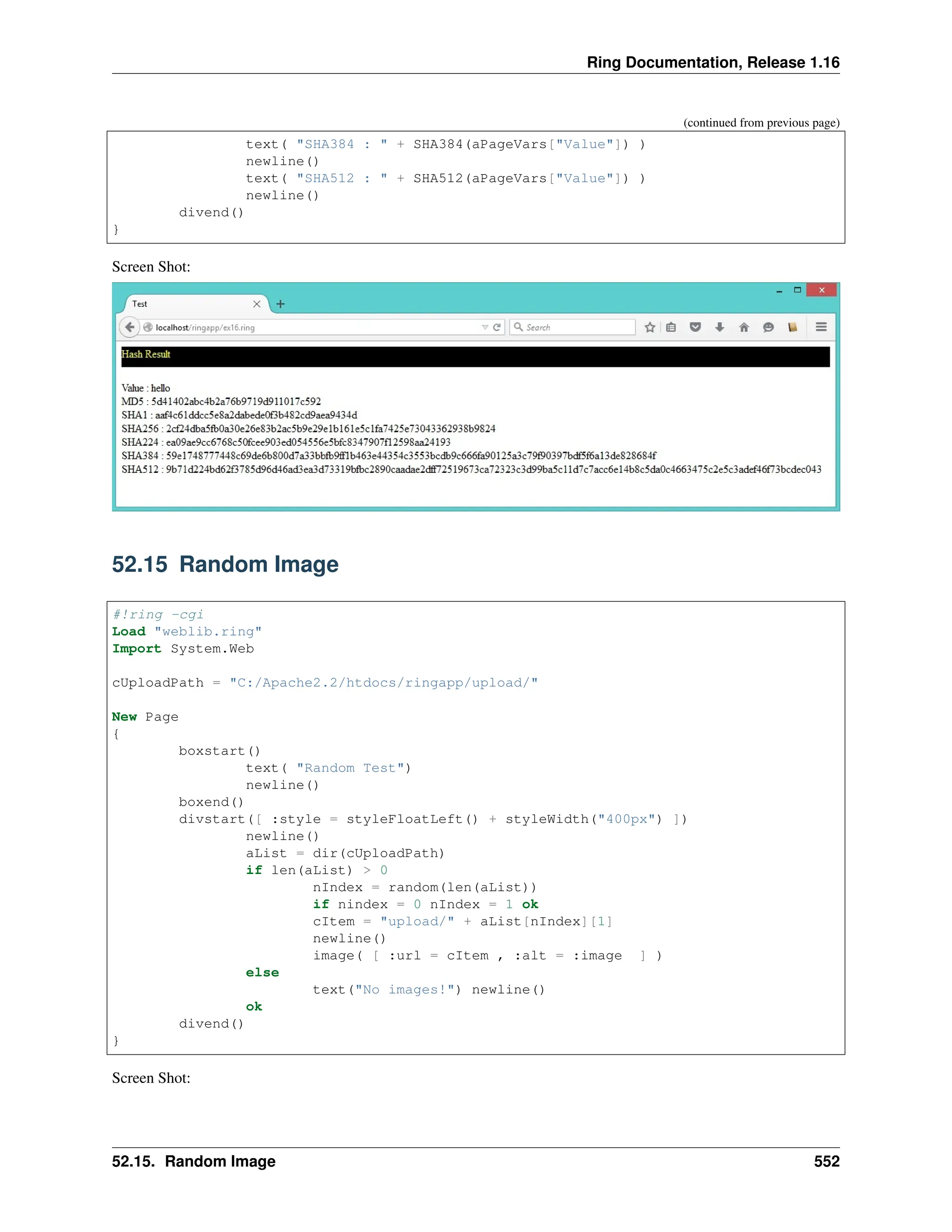 Ring Documentation, Release 1.16 (continued from previous page) text( "SHA384 : " + SHA384(aPageVars["Value"]) ) newline() text( "SHA512 : " + SHA512(aPageVars["Value"]) ) newline() divend() } Screen Shot: 52.15 Random Image #!ring -cgi Load "weblib.ring" Import System.Web cUploadPath = "C:/Apache2.2/htdocs/ringapp/upload/" New Page { boxstart() text( "Random Test") newline() boxend() divstart([ :style = styleFloatLeft() + styleWidth("400px") ]) newline() aList = dir(cUploadPath) if len(aList) > 0 nIndex = random(len(aList)) if nindex = 0 nIndex = 1 ok cItem = "upload/" + aList[nIndex][1] newline() image( [ :url = cItem , :alt = :image ] ) else text("No images!") newline() ok divend() } Screen Shot: 52.15. Random Image 552 