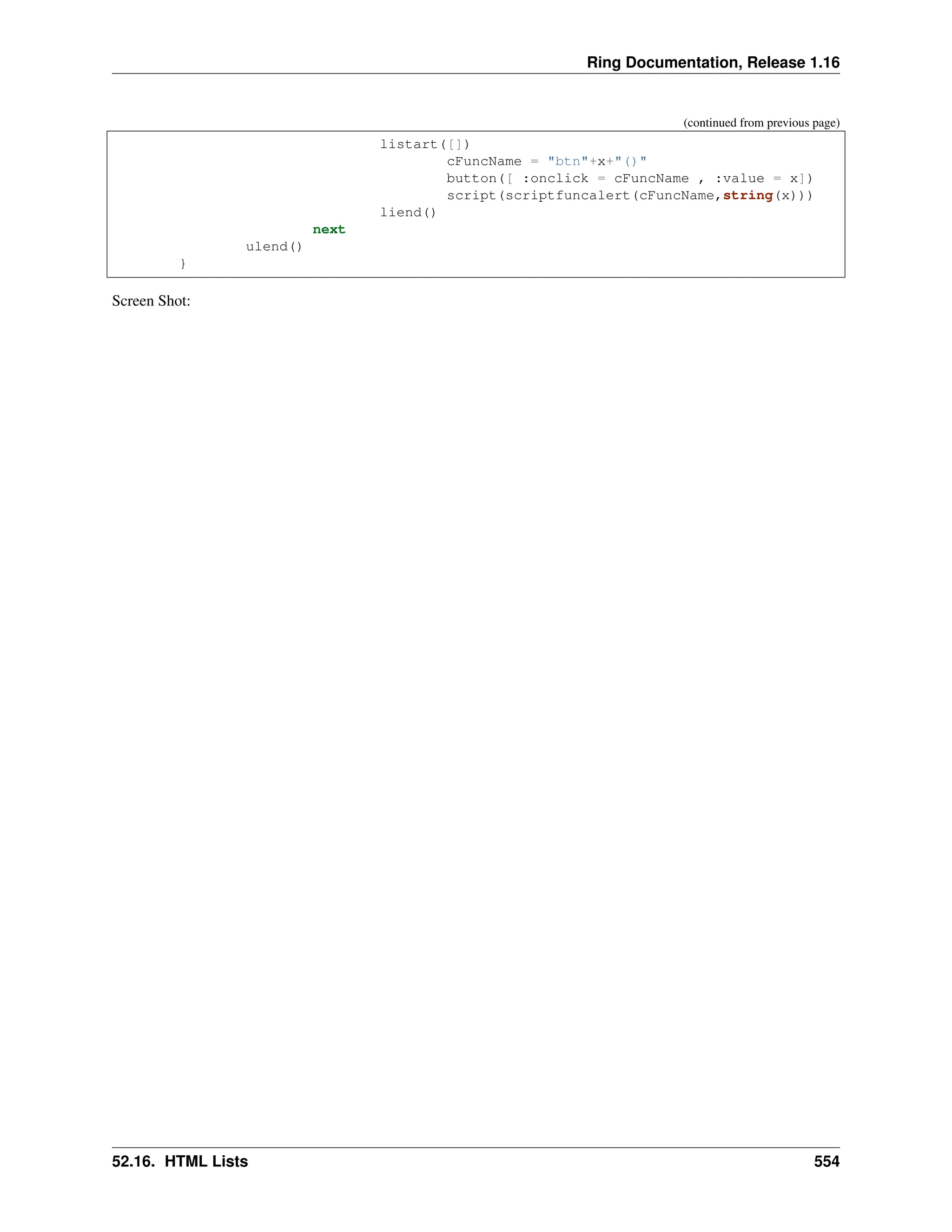Ring Documentation, Release 1.16 (continued from previous page) listart([]) cFuncName = "btn"+x+"()" button([ :onclick = cFuncName , :value = x]) script(scriptfuncalert(cFuncName,string(x))) liend() next ulend() } Screen Shot: 52.16. HTML Lists 554 