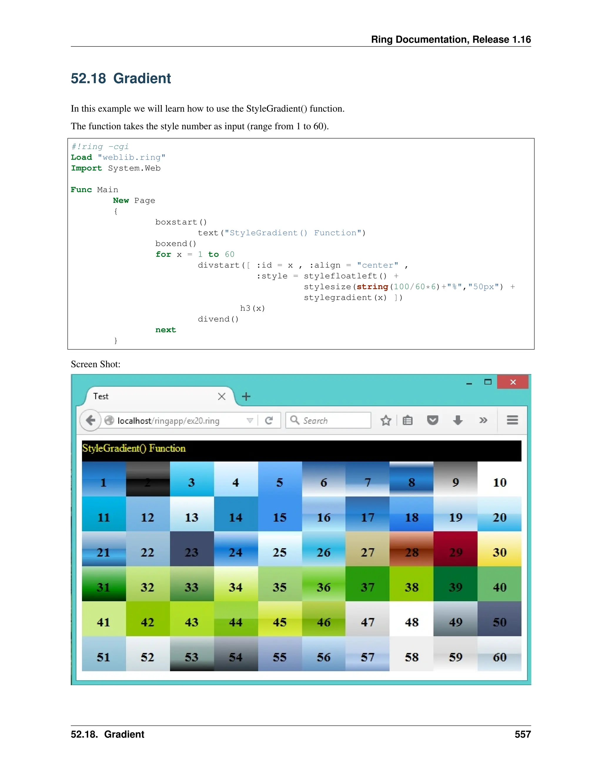 Ring Documentation, Release 1.16 52.18 Gradient In this example we will learn how to use the StyleGradient() function. The function takes the style number as input (range from 1 to 60). #!ring -cgi Load "weblib.ring" Import System.Web Func Main New Page { boxstart() text("StyleGradient() Function") boxend() for x = 1 to 60 divstart([ :id = x , :align = "center" , :style = stylefloatleft() + stylesize(string(100/60*6)+"%","50px") + stylegradient(x) ]) h3(x) divend() next } Screen Shot: 52.18. Gradient 557 