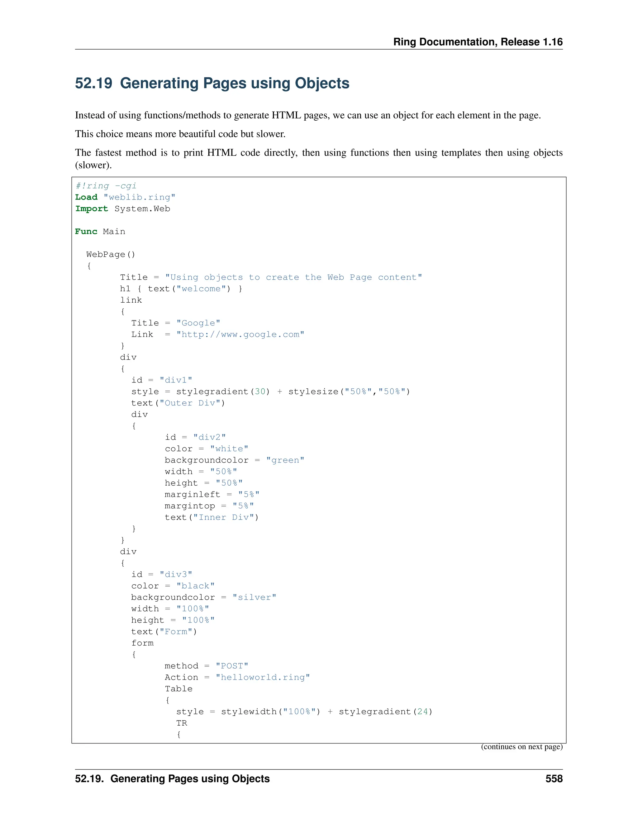 Ring Documentation, Release 1.16 52.19 Generating Pages using Objects Instead of using functions/methods to generate HTML pages, we can use an object for each element in the page. This choice means more beautiful code but slower. The fastest method is to print HTML code directly, then using functions then using templates then using objects (slower). #!ring -cgi Load "weblib.ring" Import System.Web Func Main WebPage() { Title = "Using objects to create the Web Page content" h1 { text("welcome") } link { Title = "Google" Link = "http://www.google.com" } div { id = "div1" style = stylegradient(30) + stylesize("50%","50%") text("Outer Div") div { id = "div2" color = "white" backgroundcolor = "green" width = "50%" height = "50%" marginleft = "5%" margintop = "5%" text("Inner Div") } } div { id = "div3" color = "black" backgroundcolor = "silver" width = "100%" height = "100%" text("Form") form { method = "POST" Action = "helloworld.ring" Table { style = stylewidth("100%") + stylegradient(24) TR { (continues on next page) 52.19. Generating Pages using Objects 558 