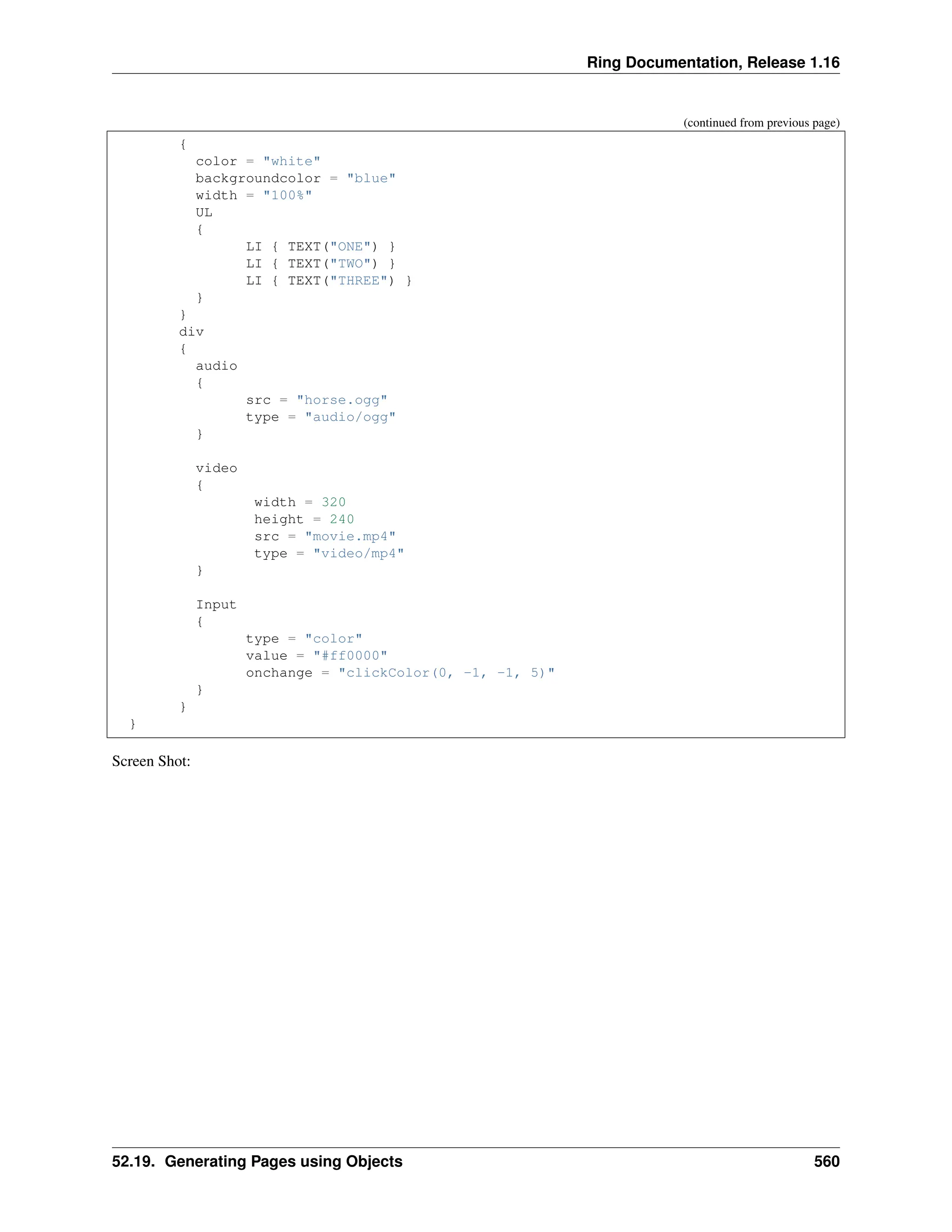 Ring Documentation, Release 1.16 (continued from previous page) { color = "white" backgroundcolor = "blue" width = "100%" UL { LI { TEXT("ONE") } LI { TEXT("TWO") } LI { TEXT("THREE") } } } div { audio { src = "horse.ogg" type = "audio/ogg" } video { width = 320 height = 240 src = "movie.mp4" type = "video/mp4" } Input { type = "color" value = "#ff0000" onchange = "clickColor(0, -1, -1, 5)" } } } Screen Shot: 52.19. Generating Pages using Objects 560 