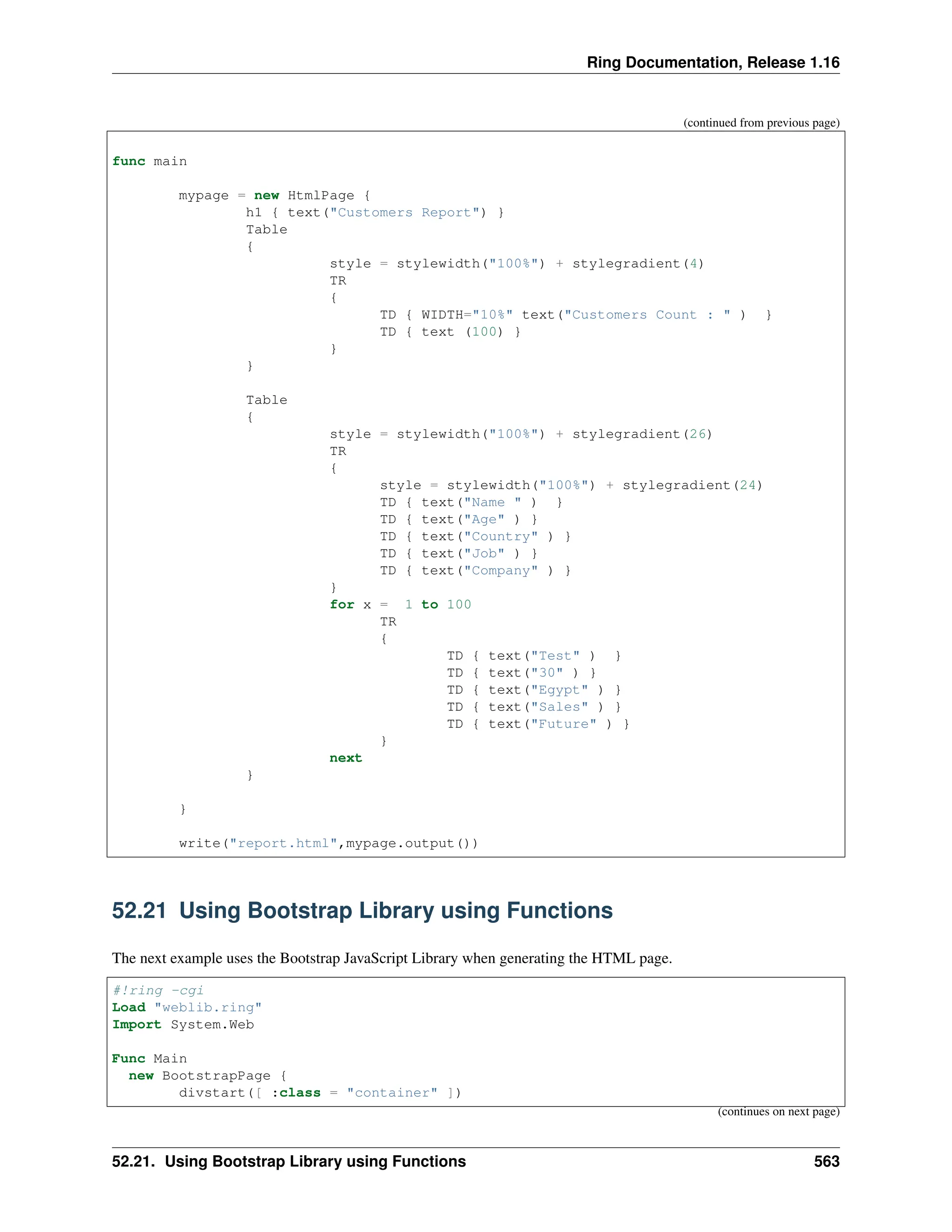 Ring Documentation, Release 1.16 (continued from previous page) func main mypage = new HtmlPage { h1 { text("Customers Report") } Table { style = stylewidth("100%") + stylegradient(4) TR { TD { WIDTH="10%" text("Customers Count : " ) } TD { text (100) } } } Table { style = stylewidth("100%") + stylegradient(26) TR { style = stylewidth("100%") + stylegradient(24) TD { text("Name " ) } TD { text("Age" ) } TD { text("Country" ) } TD { text("Job" ) } TD { text("Company" ) } } for x = 1 to 100 TR { TD { text("Test" ) } TD { text("30" ) } TD { text("Egypt" ) } TD { text("Sales" ) } TD { text("Future" ) } } next } } write("report.html",mypage.output()) 52.21 Using Bootstrap Library using Functions The next example uses the Bootstrap JavaScript Library when generating the HTML page. #!ring -cgi Load "weblib.ring" Import System.Web Func Main new BootstrapPage { divstart([ :class = "container" ]) (continues on next page) 52.21. Using Bootstrap Library using Functions 563 