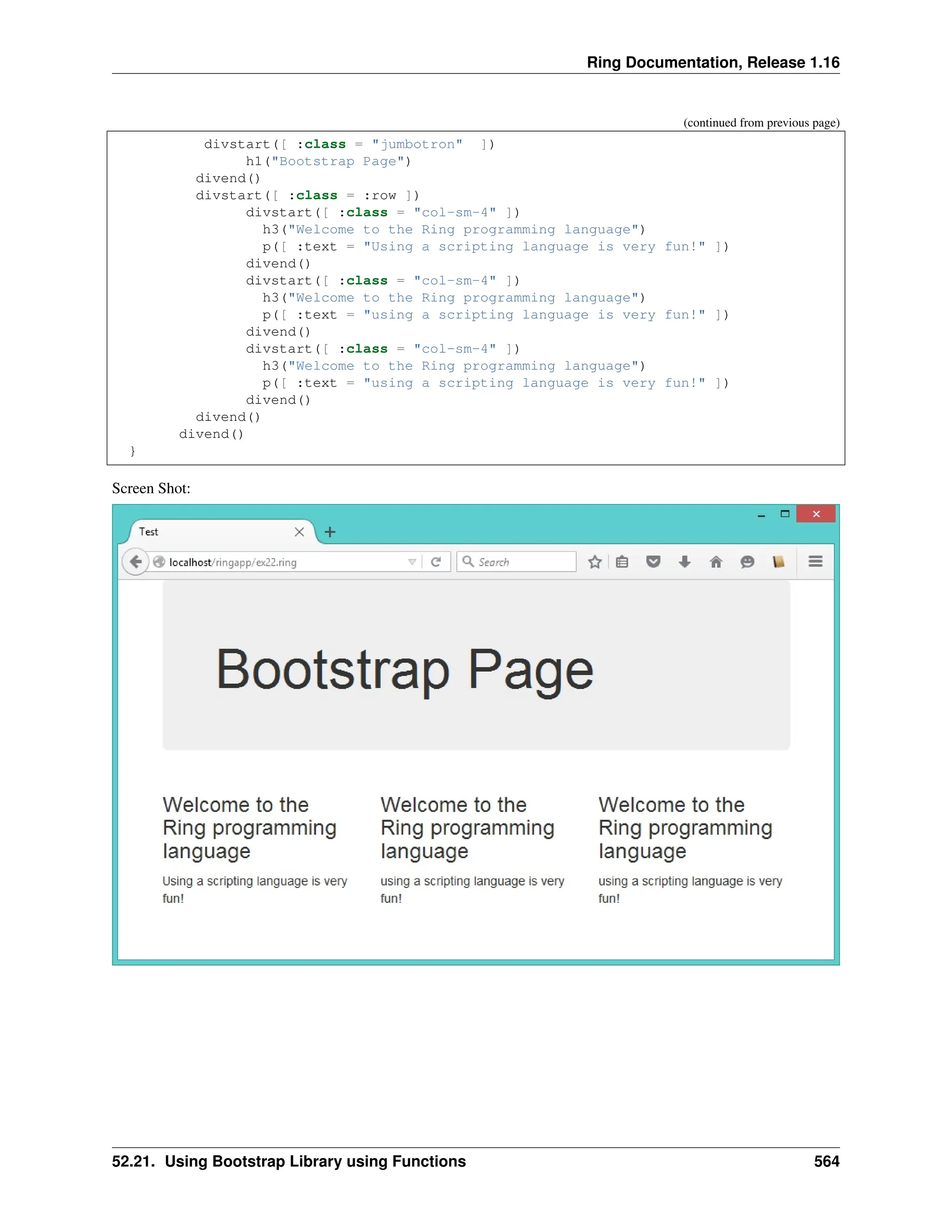 Ring Documentation, Release 1.16 (continued from previous page) divstart([ :class = "jumbotron" ]) h1("Bootstrap Page") divend() divstart([ :class = :row ]) divstart([ :class = "col-sm-4" ]) h3("Welcome to the Ring programming language") p([ :text = "Using a scripting language is very fun!" ]) divend() divstart([ :class = "col-sm-4" ]) h3("Welcome to the Ring programming language") p([ :text = "using a scripting language is very fun!" ]) divend() divstart([ :class = "col-sm-4" ]) h3("Welcome to the Ring programming language") p([ :text = "using a scripting language is very fun!" ]) divend() divend() divend() } Screen Shot: 52.21. Using Bootstrap Library using Functions 564 