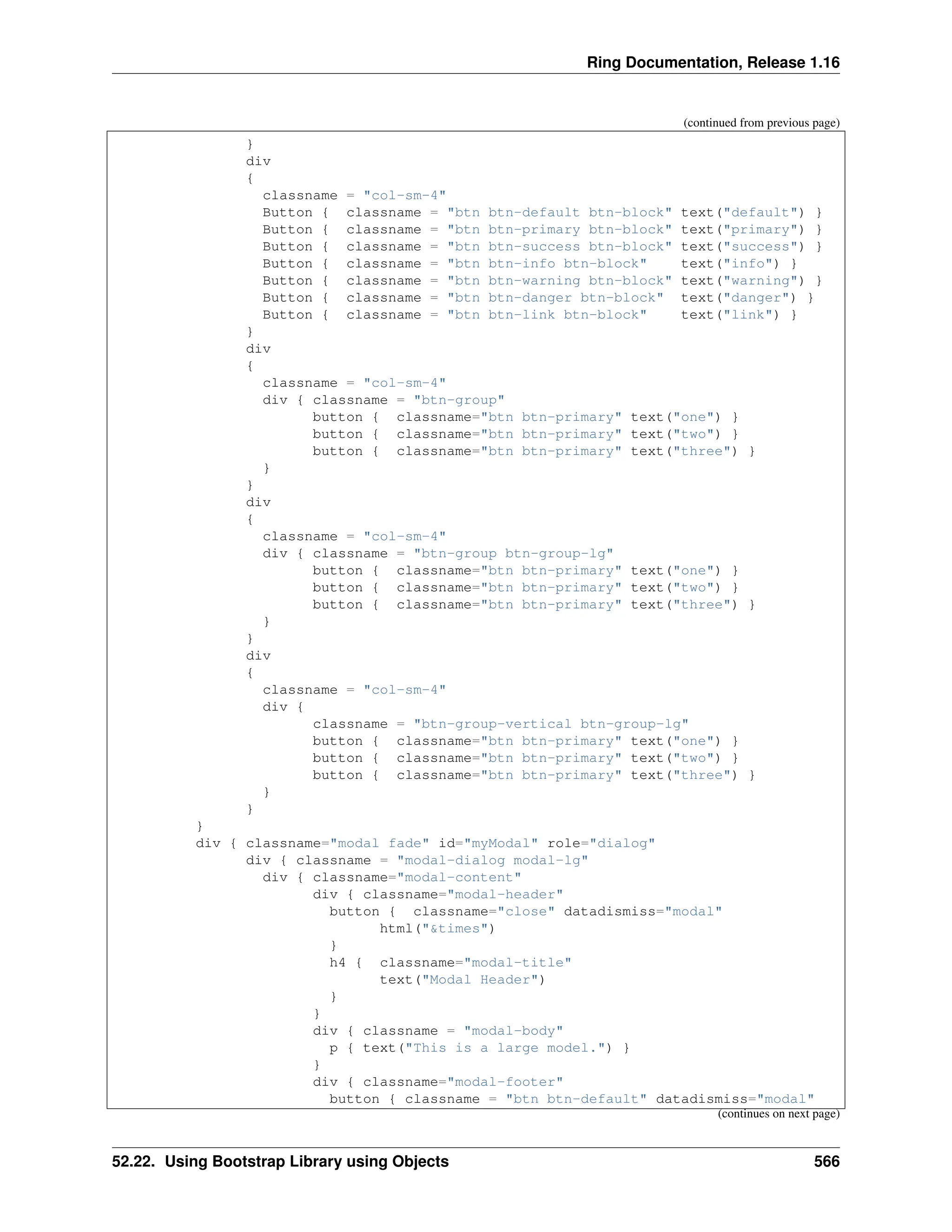 Ring Documentation, Release 1.16 (continued from previous page) } div { classname = "col-sm-4" Button { classname = "btn btn-default btn-block" text("default") } Button { classname = "btn btn-primary btn-block" text("primary") } Button { classname = "btn btn-success btn-block" text("success") } Button { classname = "btn btn-info btn-block" text("info") } Button { classname = "btn btn-warning btn-block" text("warning") } Button { classname = "btn btn-danger btn-block" text("danger") } Button { classname = "btn btn-link btn-block" text("link") } } div { classname = "col-sm-4" div { classname = "btn-group" button { classname="btn btn-primary" text("one") } button { classname="btn btn-primary" text("two") } button { classname="btn btn-primary" text("three") } } } div { classname = "col-sm-4" div { classname = "btn-group btn-group-lg" button { classname="btn btn-primary" text("one") } button { classname="btn btn-primary" text("two") } button { classname="btn btn-primary" text("three") } } } div { classname = "col-sm-4" div { classname = "btn-group-vertical btn-group-lg" button { classname="btn btn-primary" text("one") } button { classname="btn btn-primary" text("two") } button { classname="btn btn-primary" text("three") } } } } div { classname="modal fade" id="myModal" role="dialog" div { classname = "modal-dialog modal-lg" div { classname="modal-content" div { classname="modal-header" button { classname="close" datadismiss="modal" html("&times") } h4 { classname="modal-title" text("Modal Header") } } div { classname = "modal-body" p { text("This is a large model.") } } div { classname="modal-footer" button { classname = "btn btn-default" datadismiss="modal" (continues on next page) 52.22. Using Bootstrap Library using Objects 566 