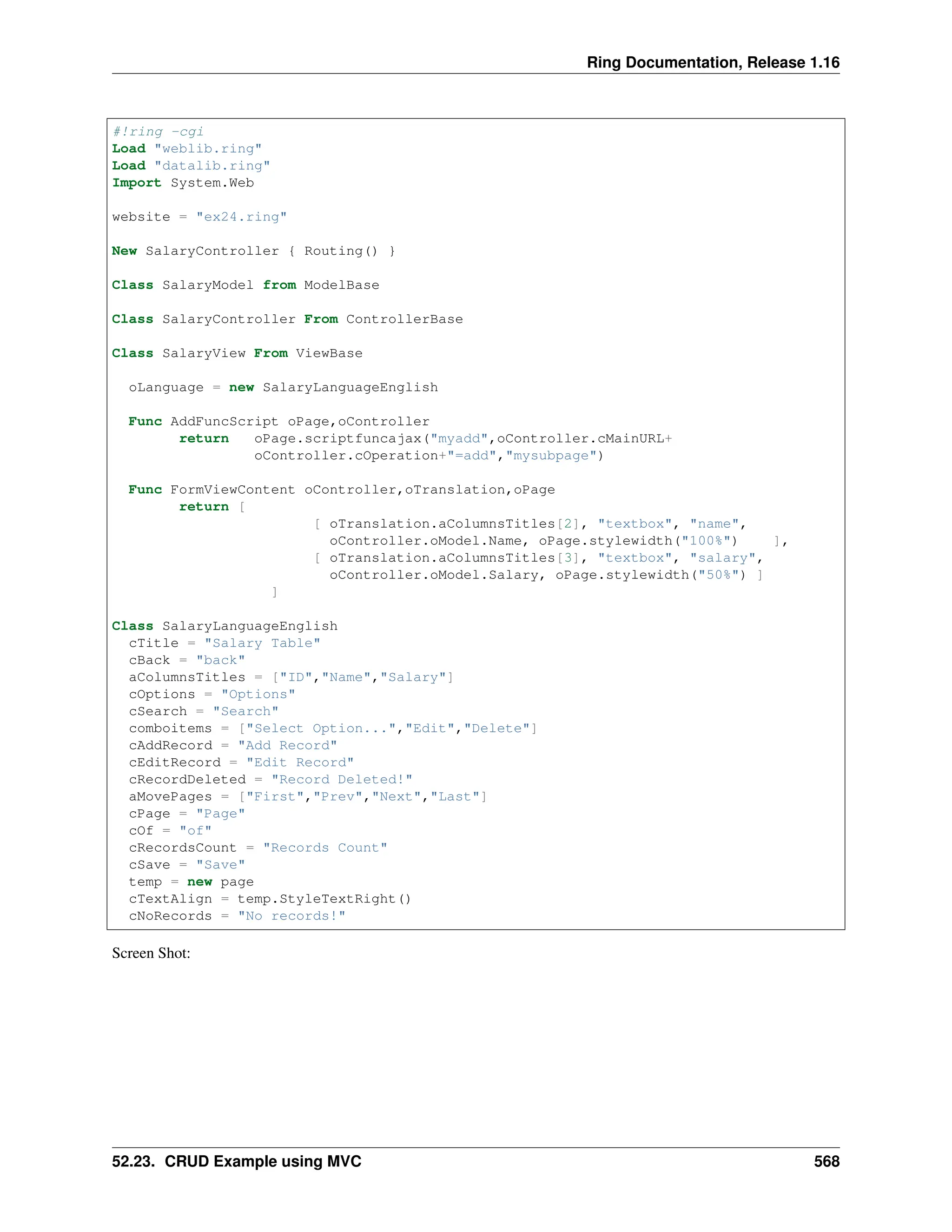 Ring Documentation, Release 1.16 #!ring -cgi Load "weblib.ring" Load "datalib.ring" Import System.Web website = "ex24.ring" New SalaryController { Routing() } Class SalaryModel from ModelBase Class SalaryController From ControllerBase Class SalaryView From ViewBase oLanguage = new SalaryLanguageEnglish Func AddFuncScript oPage,oController return oPage.scriptfuncajax("myadd",oController.cMainURL+ oController.cOperation+"=add","mysubpage") Func FormViewContent oController,oTranslation,oPage return [ [ oTranslation.aColumnsTitles[2], "textbox", "name", oController.oModel.Name, oPage.stylewidth("100%") ], [ oTranslation.aColumnsTitles[3], "textbox", "salary", oController.oModel.Salary, oPage.stylewidth("50%") ] ] Class SalaryLanguageEnglish cTitle = "Salary Table" cBack = "back" aColumnsTitles = ["ID","Name","Salary"] cOptions = "Options" cSearch = "Search" comboitems = ["Select Option...","Edit","Delete"] cAddRecord = "Add Record" cEditRecord = "Edit Record" cRecordDeleted = "Record Deleted!" aMovePages = ["First","Prev","Next","Last"] cPage = "Page" cOf = "of" cRecordsCount = "Records Count" cSave = "Save" temp = new page cTextAlign = temp.StyleTextRight() cNoRecords = "No records!" Screen Shot: 52.23. CRUD Example using MVC 568 