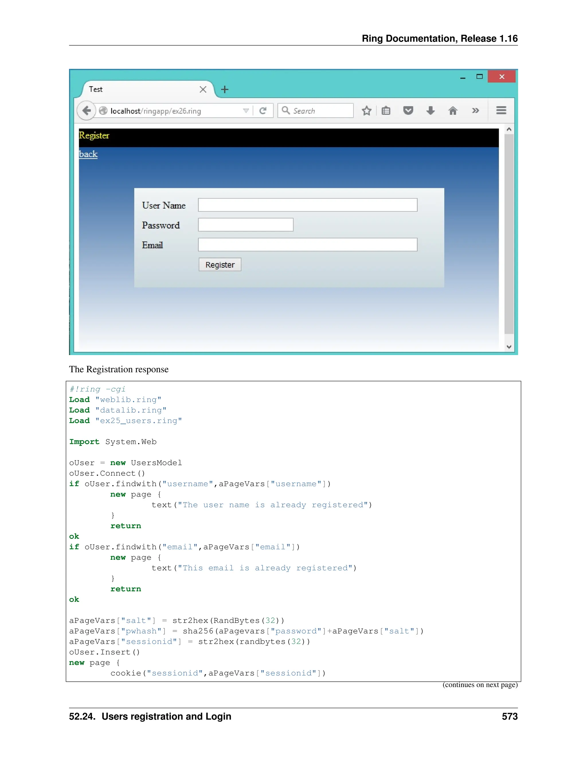 Ring Documentation, Release 1.16 The Registration response #!ring -cgi Load "weblib.ring" Load "datalib.ring" Load "ex25_users.ring" Import System.Web oUser = new UsersModel oUser.Connect() if oUser.findwith("username",aPageVars["username"]) new page { text("The user name is already registered") } return ok if oUser.findwith("email",aPageVars["email"]) new page { text("This email is already registered") } return ok aPageVars["salt"] = str2hex(RandBytes(32)) aPageVars["pwhash"] = sha256(aPagevars["password"]+aPageVars["salt"]) aPageVars["sessionid"] = str2hex(randbytes(32)) oUser.Insert() new page { cookie("sessionid",aPageVars["sessionid"]) (continues on next page) 52.24. Users registration and Login 573 