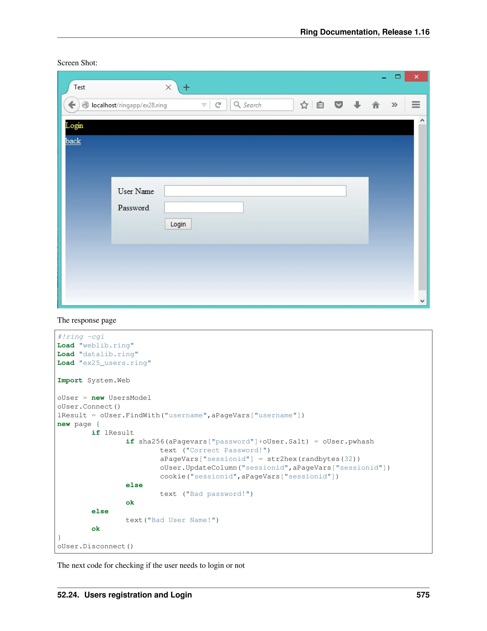 Ring Documentation, Release 1.16 Screen Shot: The response page #!ring -cgi Load "weblib.ring" Load "datalib.ring" Load "ex25_users.ring" Import System.Web oUser = new UsersModel oUser.Connect() lResult = oUser.FindWith("username",aPageVars["username"]) new page { if lResult if sha256(aPagevars["password"]+oUser.Salt) = oUser.pwhash text ("Correct Password!") aPageVars["sessionid"] = str2hex(randbytes(32)) oUser.UpdateColumn("sessionid",aPageVars["sessionid"]) cookie("sessionid",aPageVars["sessionid"]) else text ("Bad password!") ok else text("Bad User Name!") ok } oUser.Disconnect() The next code for checking if the user needs to login or not 52.24. Users registration and Login 575 