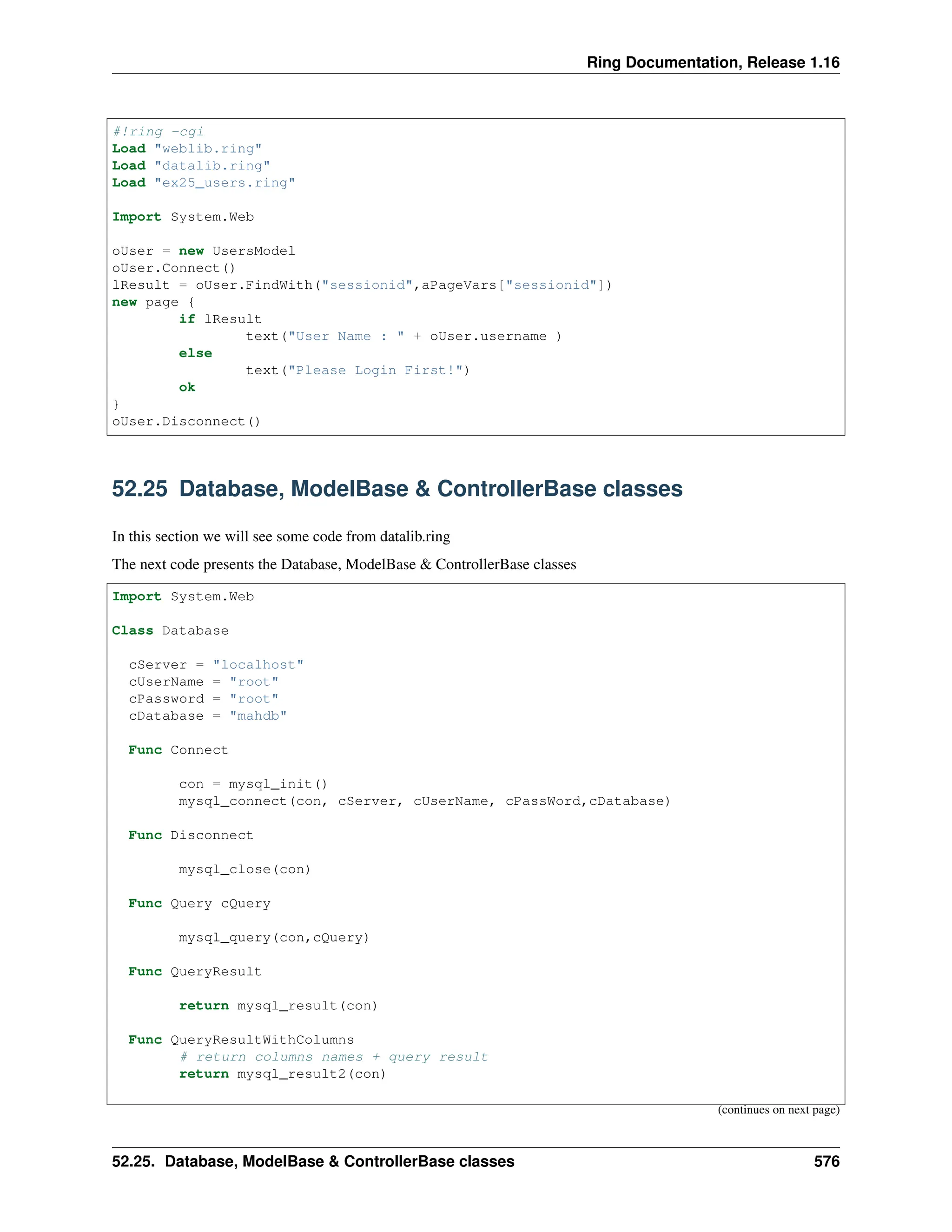 Ring Documentation, Release 1.16 #!ring -cgi Load "weblib.ring" Load "datalib.ring" Load "ex25_users.ring" Import System.Web oUser = new UsersModel oUser.Connect() lResult = oUser.FindWith("sessionid",aPageVars["sessionid"]) new page { if lResult text("User Name : " + oUser.username ) else text("Please Login First!") ok } oUser.Disconnect() 52.25 Database, ModelBase & ControllerBase classes In this section we will see some code from datalib.ring The next code presents the Database, ModelBase & ControllerBase classes Import System.Web Class Database cServer = "localhost" cUserName = "root" cPassword = "root" cDatabase = "mahdb" Func Connect con = mysql_init() mysql_connect(con, cServer, cUserName, cPassWord,cDatabase) Func Disconnect mysql_close(con) Func Query cQuery mysql_query(con,cQuery) Func QueryResult return mysql_result(con) Func QueryResultWithColumns # return columns names + query result return mysql_result2(con) (continues on next page) 52.25. Database, ModelBase & ControllerBase classes 576 