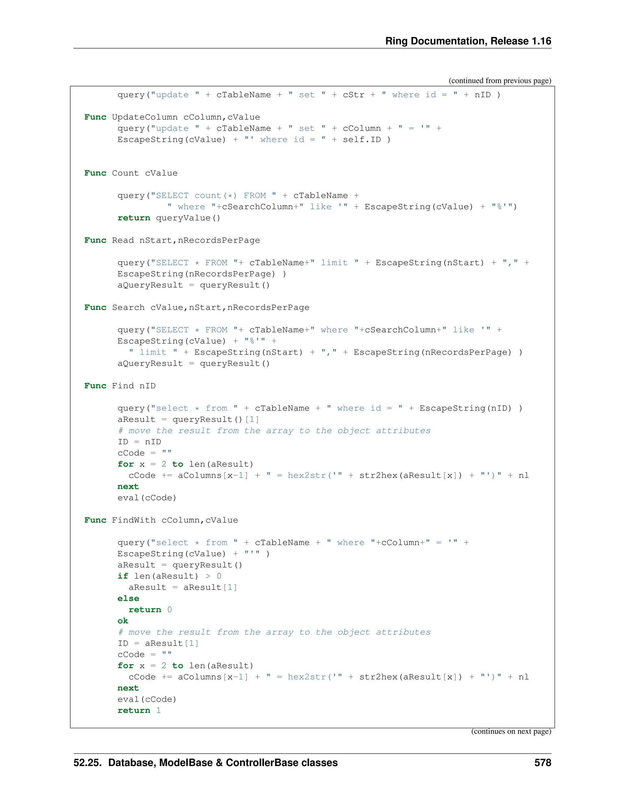 Ring Documentation, Release 1.16 (continued from previous page) query("update " + cTableName + " set " + cStr + " where id = " + nID ) Func UpdateColumn cColumn,cValue query("update " + cTableName + " set " + cColumn + " = '" + EscapeString(cValue) + "' where id = " + self.ID ) Func Count cValue query("SELECT count(*) FROM " + cTableName + " where "+cSearchColumn+" like '" + EscapeString(cValue) + "%'") return queryValue() Func Read nStart,nRecordsPerPage query("SELECT * FROM "+ cTableName+" limit " + EscapeString(nStart) + "," + EscapeString(nRecordsPerPage) ) aQueryResult = queryResult() Func Search cValue,nStart,nRecordsPerPage query("SELECT * FROM "+ cTableName+" where "+cSearchColumn+" like '" + EscapeString(cValue) + "%'" + " limit " + EscapeString(nStart) + "," + EscapeString(nRecordsPerPage) ) aQueryResult = queryResult() Func Find nID query("select * from " + cTableName + " where id = " + EscapeString(nID) ) aResult = queryResult()[1] # move the result from the array to the object attributes ID = nID cCode = "" for x = 2 to len(aResult) cCode += aColumns[x-1] + " = hex2str('" + str2hex(aResult[x]) + "')" + nl next eval(cCode) Func FindWith cColumn,cValue query("select * from " + cTableName + " where "+cColumn+" = '" + EscapeString(cValue) + "'" ) aResult = queryResult() if len(aResult) > 0 aResult = aResult[1] else return 0 ok # move the result from the array to the object attributes ID = aResult[1] cCode = "" for x = 2 to len(aResult) cCode += aColumns[x-1] + " = hex2str('" + str2hex(aResult[x]) + "')" + nl next eval(cCode) return 1 (continues on next page) 52.25. Database, ModelBase & ControllerBase classes 578 