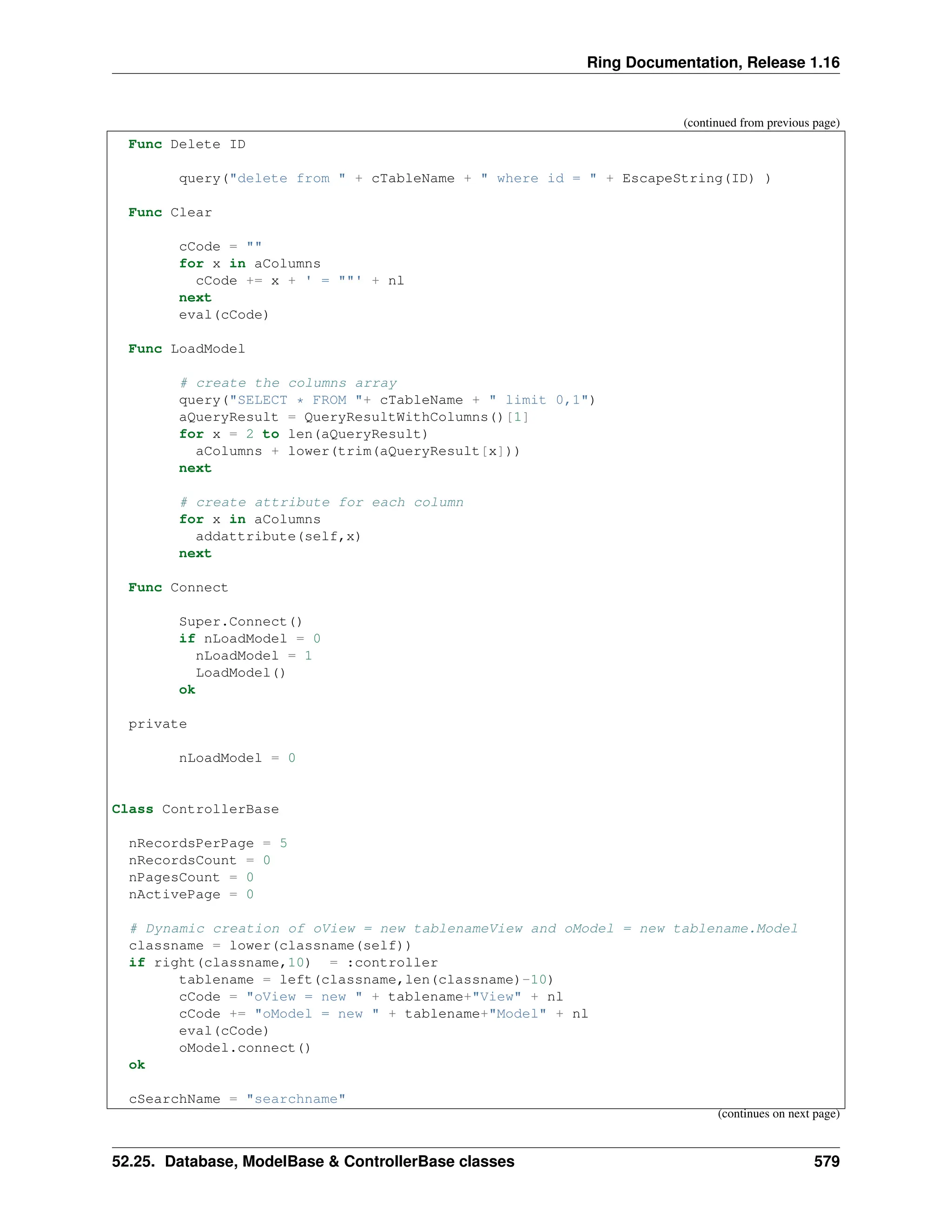 Ring Documentation, Release 1.16 (continued from previous page) Func Delete ID query("delete from " + cTableName + " where id = " + EscapeString(ID) ) Func Clear cCode = "" for x in aColumns cCode += x + ' = ""' + nl next eval(cCode) Func LoadModel # create the columns array query("SELECT * FROM "+ cTableName + " limit 0,1") aQueryResult = QueryResultWithColumns()[1] for x = 2 to len(aQueryResult) aColumns + lower(trim(aQueryResult[x])) next # create attribute for each column for x in aColumns addattribute(self,x) next Func Connect Super.Connect() if nLoadModel = 0 nLoadModel = 1 LoadModel() ok private nLoadModel = 0 Class ControllerBase nRecordsPerPage = 5 nRecordsCount = 0 nPagesCount = 0 nActivePage = 0 # Dynamic creation of oView = new tablenameView and oModel = new tablename.Model classname = lower(classname(self)) if right(classname,10) = :controller tablename = left(classname,len(classname)-10) cCode = "oView = new " + tablename+"View" + nl cCode += "oModel = new " + tablename+"Model" + nl eval(cCode) oModel.connect() ok cSearchName = "searchname" (continues on next page) 52.25. Database, ModelBase & ControllerBase classes 579 