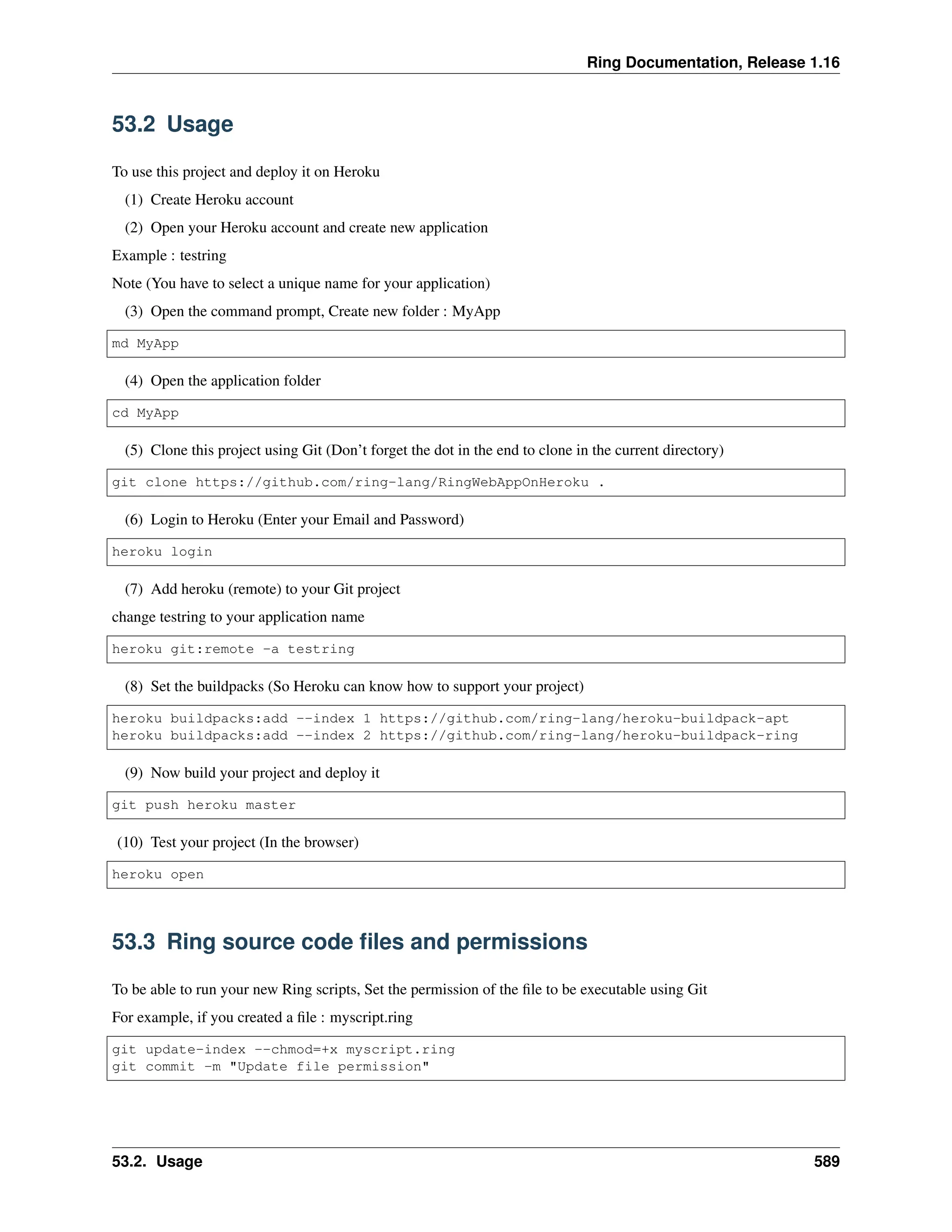Ring Documentation, Release 1.16 53.2 Usage To use this project and deploy it on Heroku (1) Create Heroku account (2) Open your Heroku account and create new application Example : testring Note (You have to select a unique name for your application) (3) Open the command prompt, Create new folder : MyApp md MyApp (4) Open the application folder cd MyApp (5) Clone this project using Git (Don’t forget the dot in the end to clone in the current directory) git clone https://github.com/ring-lang/RingWebAppOnHeroku . (6) Login to Heroku (Enter your Email and Password) heroku login (7) Add heroku (remote) to your Git project change testring to your application name heroku git:remote -a testring (8) Set the buildpacks (So Heroku can know how to support your project) heroku buildpacks:add --index 1 https://github.com/ring-lang/heroku-buildpack-apt heroku buildpacks:add --index 2 https://github.com/ring-lang/heroku-buildpack-ring (9) Now build your project and deploy it git push heroku master (10) Test your project (In the browser) heroku open 53.3 Ring source code files and permissions To be able to run your new Ring scripts, Set the permission of the file to be executable using Git For example, if you created a file : myscript.ring git update-index --chmod=+x myscript.ring git commit -m "Update file permission" 53.2. Usage 589 