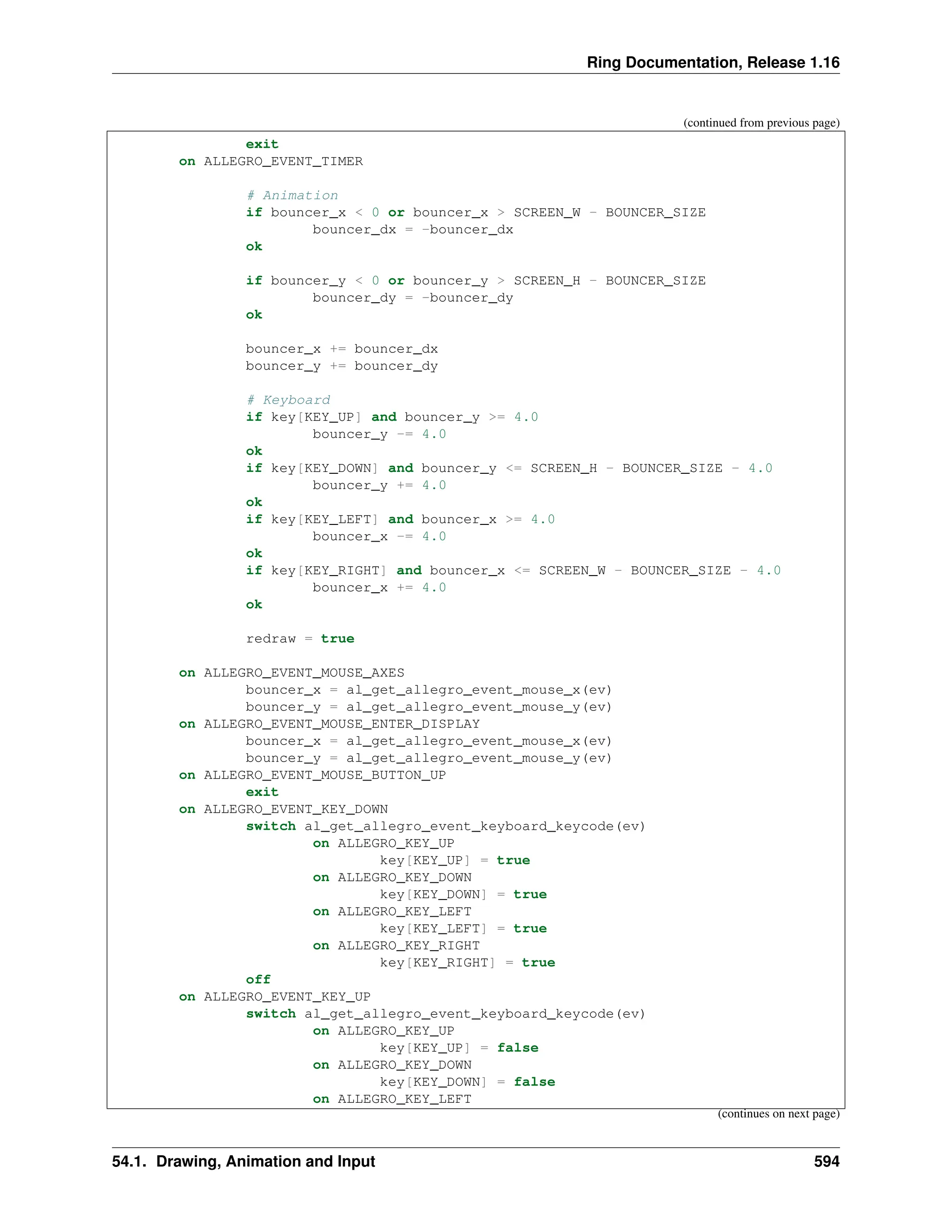 Ring Documentation, Release 1.16 (continued from previous page) exit on ALLEGRO_EVENT_TIMER # Animation if bouncer_x < 0 or bouncer_x > SCREEN_W - BOUNCER_SIZE bouncer_dx = -bouncer_dx ok if bouncer_y < 0 or bouncer_y > SCREEN_H - BOUNCER_SIZE bouncer_dy = -bouncer_dy ok bouncer_x += bouncer_dx bouncer_y += bouncer_dy # Keyboard if key[KEY_UP] and bouncer_y >= 4.0 bouncer_y -= 4.0 ok if key[KEY_DOWN] and bouncer_y <= SCREEN_H - BOUNCER_SIZE - 4.0 bouncer_y += 4.0 ok if key[KEY_LEFT] and bouncer_x >= 4.0 bouncer_x -= 4.0 ok if key[KEY_RIGHT] and bouncer_x <= SCREEN_W - BOUNCER_SIZE - 4.0 bouncer_x += 4.0 ok redraw = true on ALLEGRO_EVENT_MOUSE_AXES bouncer_x = al_get_allegro_event_mouse_x(ev) bouncer_y = al_get_allegro_event_mouse_y(ev) on ALLEGRO_EVENT_MOUSE_ENTER_DISPLAY bouncer_x = al_get_allegro_event_mouse_x(ev) bouncer_y = al_get_allegro_event_mouse_y(ev) on ALLEGRO_EVENT_MOUSE_BUTTON_UP exit on ALLEGRO_EVENT_KEY_DOWN switch al_get_allegro_event_keyboard_keycode(ev) on ALLEGRO_KEY_UP key[KEY_UP] = true on ALLEGRO_KEY_DOWN key[KEY_DOWN] = true on ALLEGRO_KEY_LEFT key[KEY_LEFT] = true on ALLEGRO_KEY_RIGHT key[KEY_RIGHT] = true off on ALLEGRO_EVENT_KEY_UP switch al_get_allegro_event_keyboard_keycode(ev) on ALLEGRO_KEY_UP key[KEY_UP] = false on ALLEGRO_KEY_DOWN key[KEY_DOWN] = false on ALLEGRO_KEY_LEFT (continues on next page) 54.1. Drawing, Animation and Input 594 