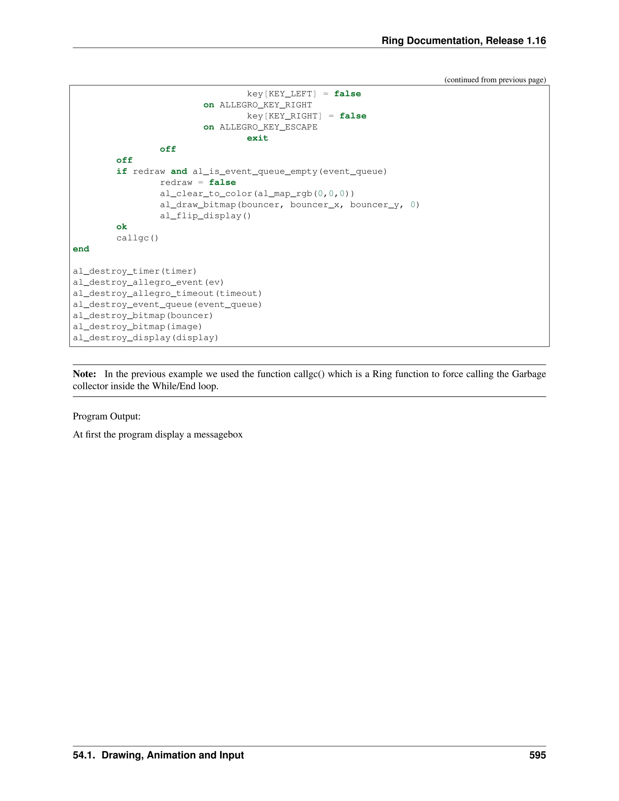Ring Documentation, Release 1.16 (continued from previous page) key[KEY_LEFT] = false on ALLEGRO_KEY_RIGHT key[KEY_RIGHT] = false on ALLEGRO_KEY_ESCAPE exit off off if redraw and al_is_event_queue_empty(event_queue) redraw = false al_clear_to_color(al_map_rgb(0,0,0)) al_draw_bitmap(bouncer, bouncer_x, bouncer_y, 0) al_flip_display() ok callgc() end al_destroy_timer(timer) al_destroy_allegro_event(ev) al_destroy_allegro_timeout(timeout) al_destroy_event_queue(event_queue) al_destroy_bitmap(bouncer) al_destroy_bitmap(image) al_destroy_display(display) Note: In the previous example we used the function callgc() which is a Ring function to force calling the Garbage collector inside the While/End loop. Program Output: At first the program display a messagebox 54.1. Drawing, Animation and Input 595 