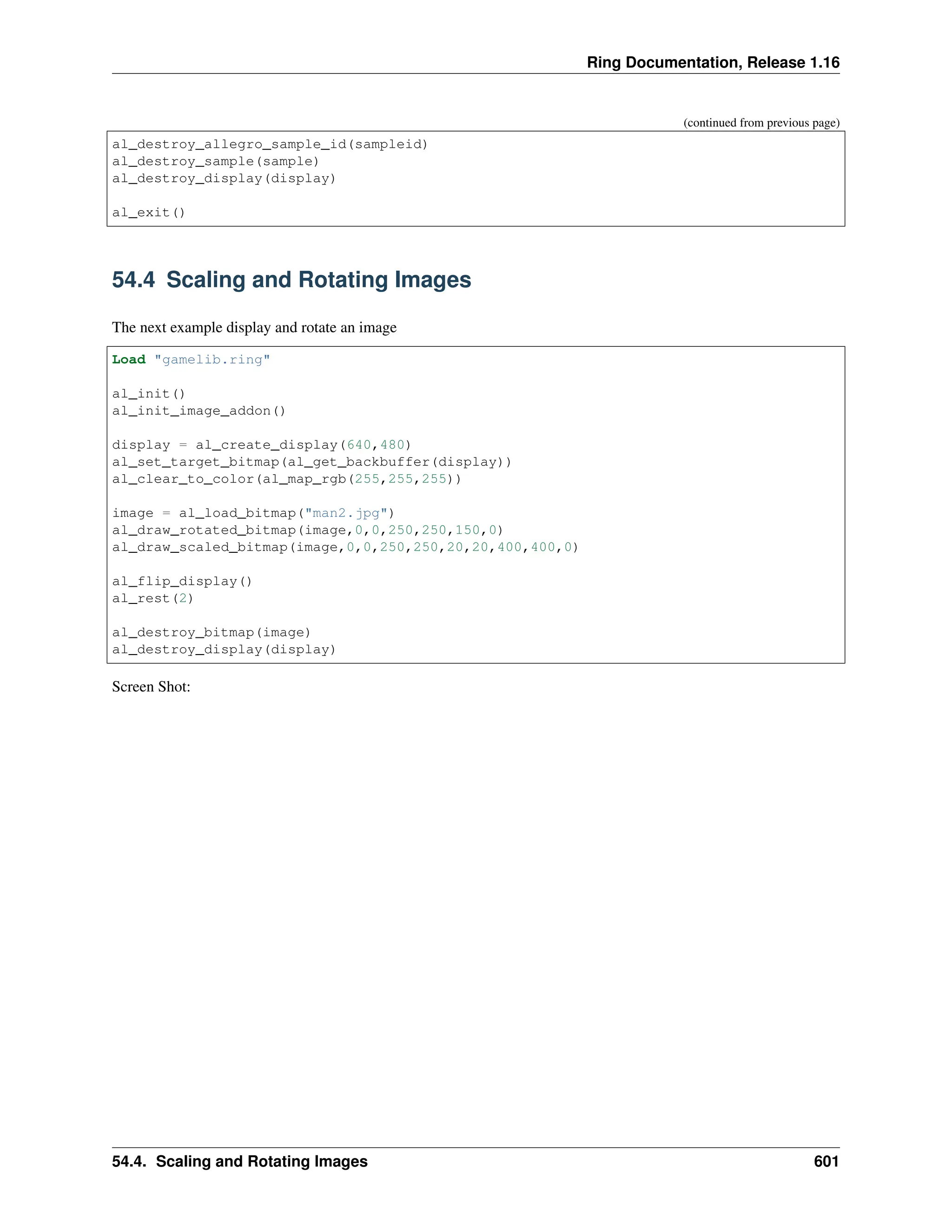 Ring Documentation, Release 1.16 (continued from previous page) al_destroy_allegro_sample_id(sampleid) al_destroy_sample(sample) al_destroy_display(display) al_exit() 54.4 Scaling and Rotating Images The next example display and rotate an image Load "gamelib.ring" al_init() al_init_image_addon() display = al_create_display(640,480) al_set_target_bitmap(al_get_backbuffer(display)) al_clear_to_color(al_map_rgb(255,255,255)) image = al_load_bitmap("man2.jpg") al_draw_rotated_bitmap(image,0,0,250,250,150,0) al_draw_scaled_bitmap(image,0,0,250,250,20,20,400,400,0) al_flip_display() al_rest(2) al_destroy_bitmap(image) al_destroy_display(display) Screen Shot: 54.4. Scaling and Rotating Images 601 