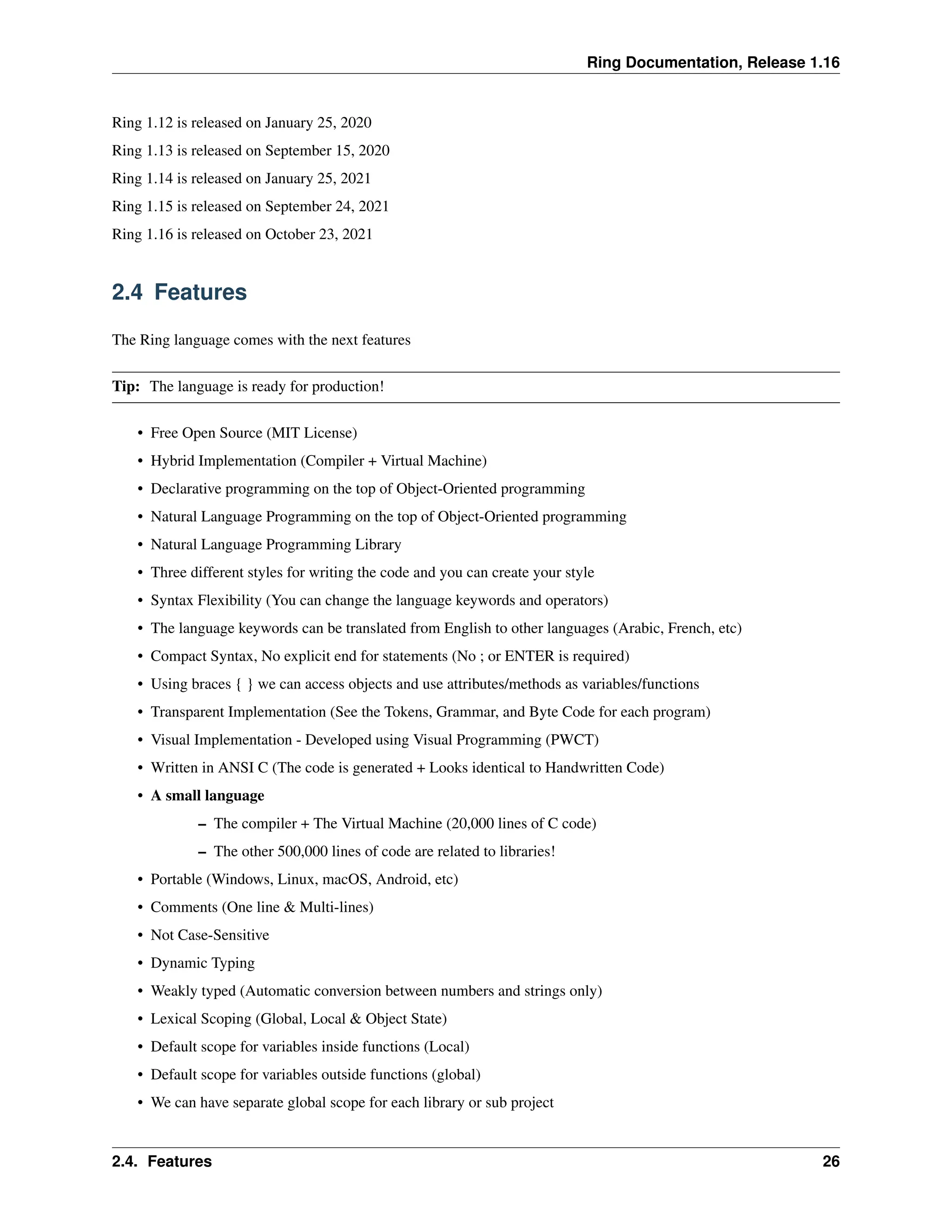 Ring Documentation, Release 1.16 Ring 1.12 is released on January 25, 2020 Ring 1.13 is released on September 15, 2020 Ring 1.14 is released on January 25, 2021 Ring 1.15 is released on September 24, 2021 Ring 1.16 is released on October 23, 2021 2.4 Features The Ring language comes with the next features Tip: The language is ready for production! • Free Open Source (MIT License) • Hybrid Implementation (Compiler + Virtual Machine) • Declarative programming on the top of Object-Oriented programming • Natural Language Programming on the top of Object-Oriented programming • Natural Language Programming Library • Three different styles for writing the code and you can create your style • Syntax Flexibility (You can change the language keywords and operators) • The language keywords can be translated from English to other languages (Arabic, French, etc) • Compact Syntax, No explicit end for statements (No ; or ENTER is required) • Using braces { } we can access objects and use attributes/methods as variables/functions • Transparent Implementation (See the Tokens, Grammar, and Byte Code for each program) • Visual Implementation - Developed using Visual Programming (PWCT) • Written in ANSI C (The code is generated + Looks identical to Handwritten Code) • A small language – The compiler + The Virtual Machine (20,000 lines of C code) – The other 500,000 lines of code are related to libraries! • Portable (Windows, Linux, macOS, Android, etc) • Comments (One line & Multi-lines) • Not Case-Sensitive • Dynamic Typing • Weakly typed (Automatic conversion between numbers and strings only) • Lexical Scoping (Global, Local & Object State) • Default scope for variables inside functions (Local) • Default scope for variables outside functions (global) • We can have separate global scope for each library or sub project 2.4. Features 26 