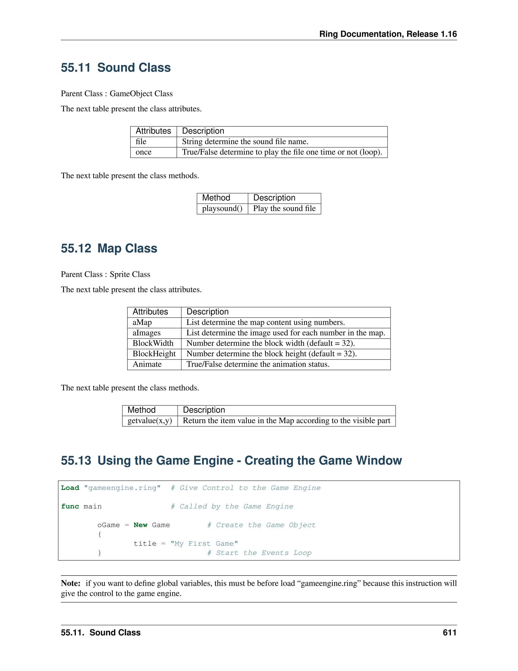 Ring Documentation, Release 1.16 55.11 Sound Class Parent Class : GameObject Class The next table present the class attributes. Attributes Description file String determine the sound file name. once True/False determine to play the file one time or not (loop). The next table present the class methods. Method Description playsound() Play the sound file 55.12 Map Class Parent Class : Sprite Class The next table present the class attributes. Attributes Description aMap List determine the map content using numbers. aImages List determine the image used for each number in the map. BlockWidth Number determine the block width (default = 32). BlockHeight Number determine the block height (default = 32). Animate True/False determine the animation status. The next table present the class methods. Method Description getvalue(x,y) Return the item value in the Map according to the visible part 55.13 Using the Game Engine - Creating the Game Window Load "gameengine.ring" # Give Control to the Game Engine func main # Called by the Game Engine oGame = New Game # Create the Game Object { title = "My First Game" } # Start the Events Loop Note: if you want to define global variables, this must be before load “gameengine.ring” because this instruction will give the control to the game engine. 55.11. Sound Class 611 