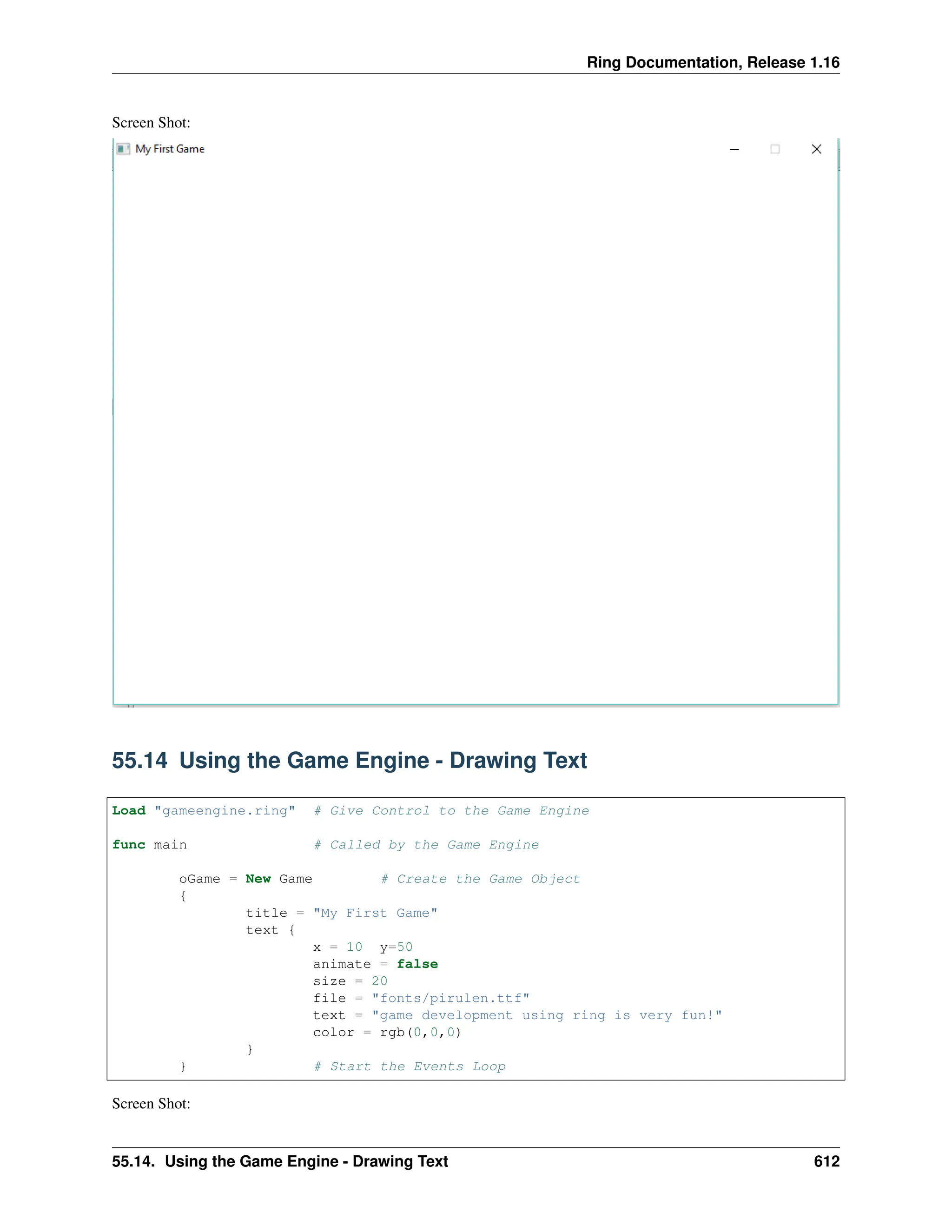Ring Documentation, Release 1.16 Screen Shot: 55.14 Using the Game Engine - Drawing Text Load "gameengine.ring" # Give Control to the Game Engine func main # Called by the Game Engine oGame = New Game # Create the Game Object { title = "My First Game" text { x = 10 y=50 animate = false size = 20 file = "fonts/pirulen.ttf" text = "game development using ring is very fun!" color = rgb(0,0,0) } } # Start the Events Loop Screen Shot: 55.14. Using the Game Engine - Drawing Text 612 