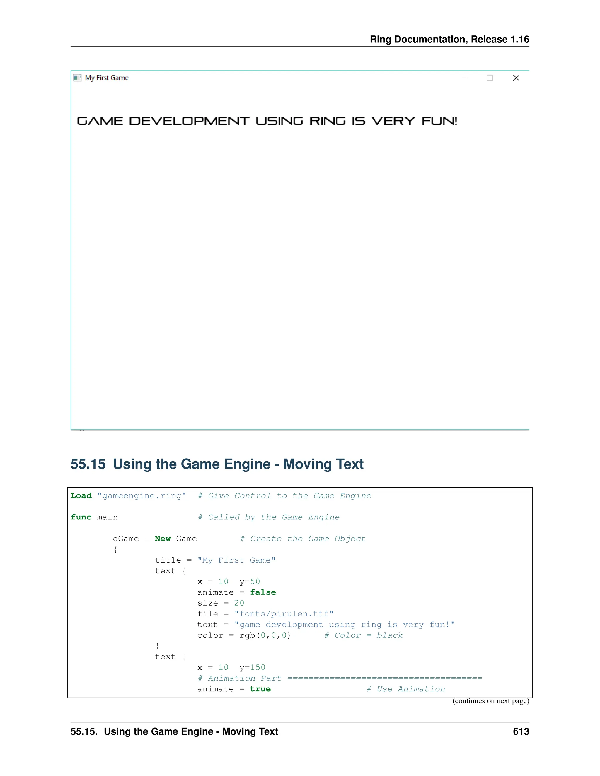 Ring Documentation, Release 1.16 55.15 Using the Game Engine - Moving Text Load "gameengine.ring" # Give Control to the Game Engine func main # Called by the Game Engine oGame = New Game # Create the Game Object { title = "My First Game" text { x = 10 y=50 animate = false size = 20 file = "fonts/pirulen.ttf" text = "game development using ring is very fun!" color = rgb(0,0,0) # Color = black } text { x = 10 y=150 # Animation Part ===================================== animate = true # Use Animation (continues on next page) 55.15. Using the Game Engine - Moving Text 613 