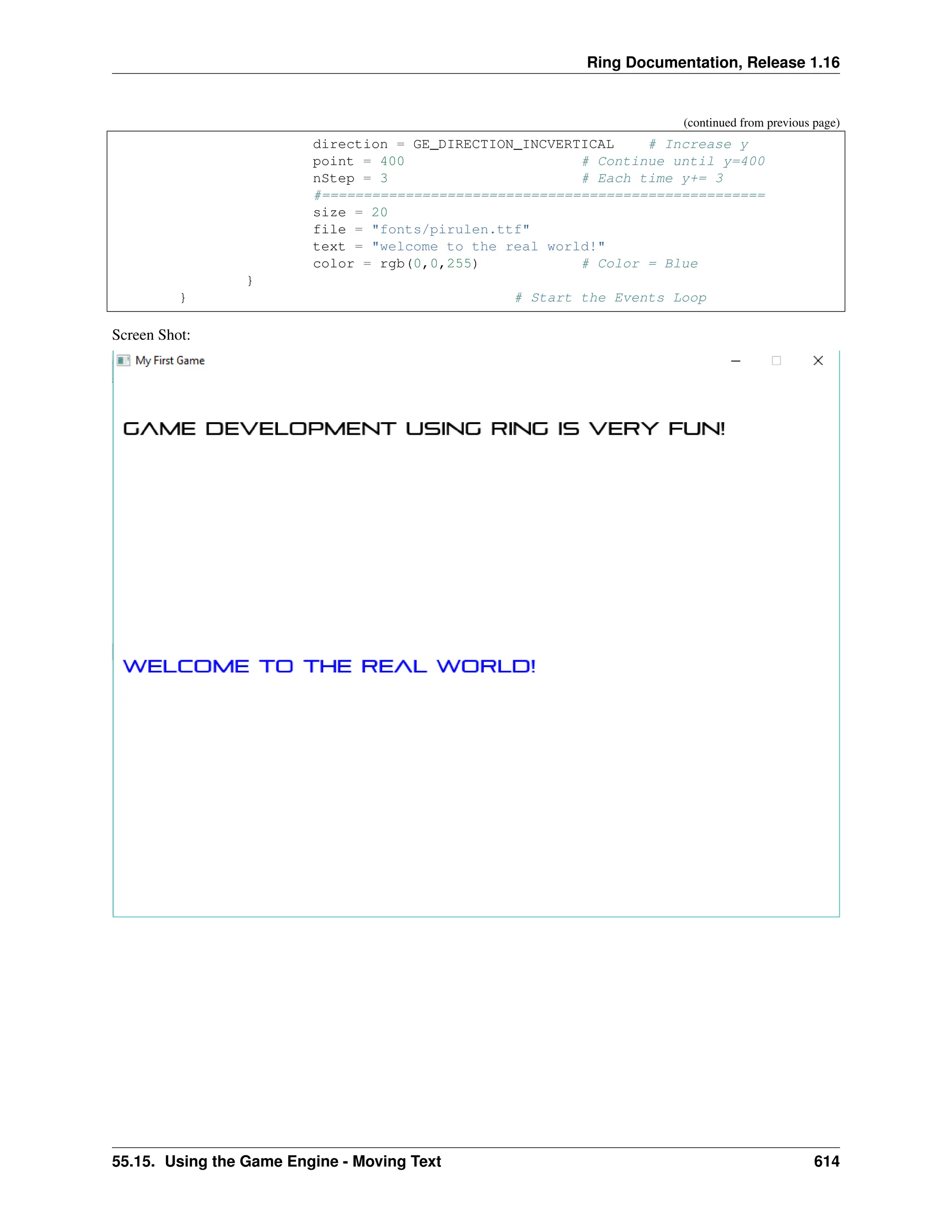 Ring Documentation, Release 1.16 (continued from previous page) direction = GE_DIRECTION_INCVERTICAL # Increase y point = 400 # Continue until y=400 nStep = 3 # Each time y+= 3 #===================================================== size = 20 file = "fonts/pirulen.ttf" text = "welcome to the real world!" color = rgb(0,0,255) # Color = Blue } } # Start the Events Loop Screen Shot: 55.15. Using the Game Engine - Moving Text 614 