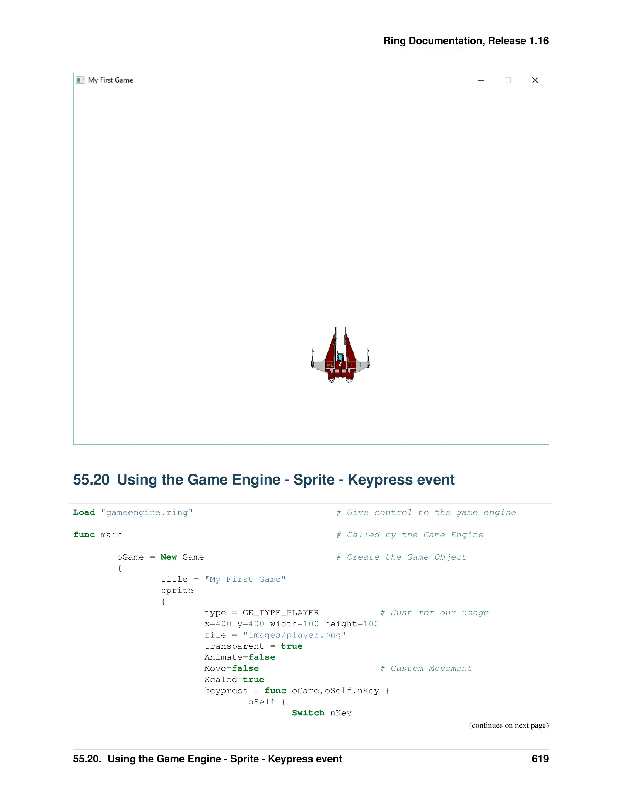 Ring Documentation, Release 1.16 55.20 Using the Game Engine - Sprite - Keypress event Load "gameengine.ring" # Give control to the game engine func main # Called by the Game Engine oGame = New Game # Create the Game Object { title = "My First Game" sprite { type = GE_TYPE_PLAYER # Just for our usage x=400 y=400 width=100 height=100 file = "images/player.png" transparent = true Animate=false Move=false # Custom Movement Scaled=true keypress = func oGame,oSelf,nKey { oSelf { Switch nKey (continues on next page) 55.20. Using the Game Engine - Sprite - Keypress event 619 