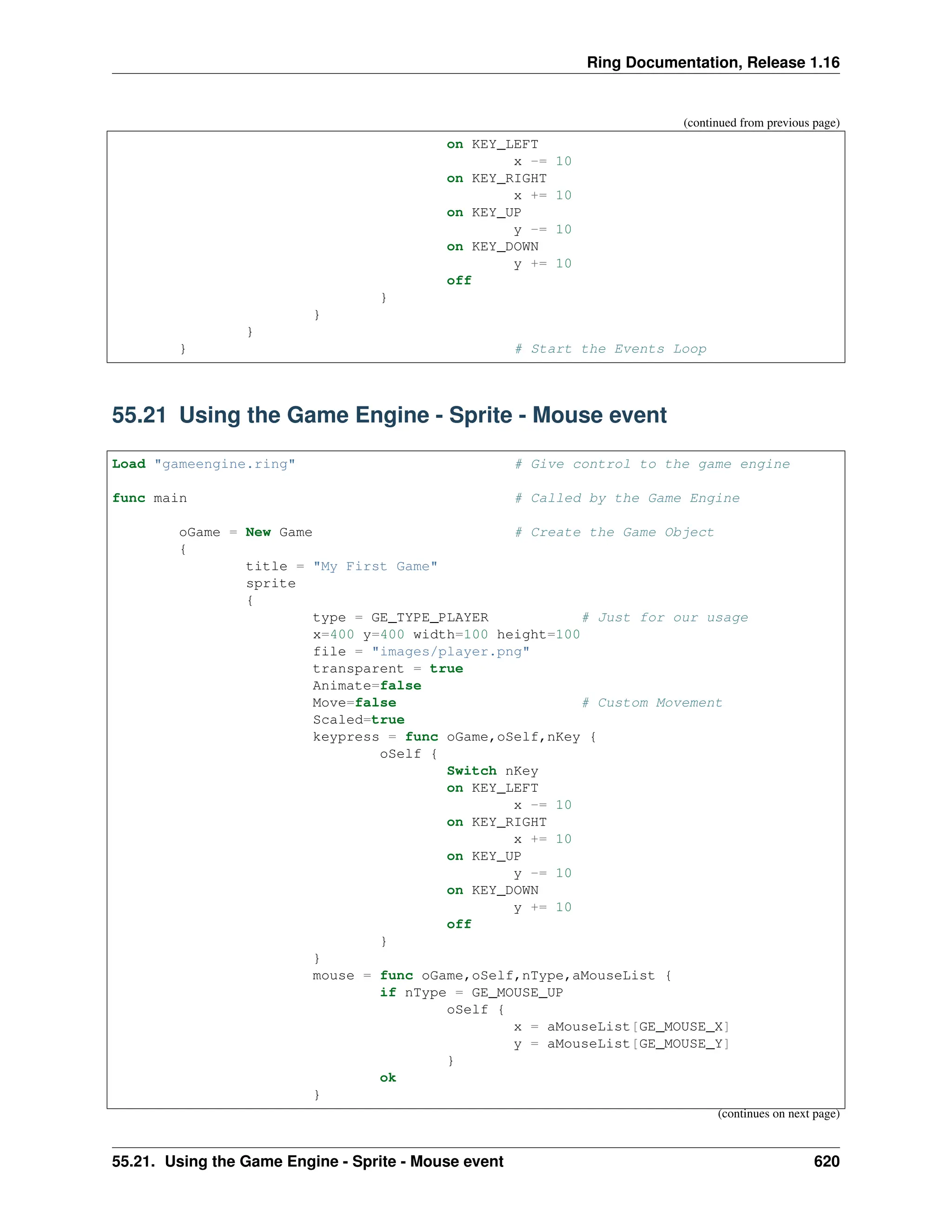 Ring Documentation, Release 1.16 (continued from previous page) on KEY_LEFT x -= 10 on KEY_RIGHT x += 10 on KEY_UP y -= 10 on KEY_DOWN y += 10 off } } } } # Start the Events Loop 55.21 Using the Game Engine - Sprite - Mouse event Load "gameengine.ring" # Give control to the game engine func main # Called by the Game Engine oGame = New Game # Create the Game Object { title = "My First Game" sprite { type = GE_TYPE_PLAYER # Just for our usage x=400 y=400 width=100 height=100 file = "images/player.png" transparent = true Animate=false Move=false # Custom Movement Scaled=true keypress = func oGame,oSelf,nKey { oSelf { Switch nKey on KEY_LEFT x -= 10 on KEY_RIGHT x += 10 on KEY_UP y -= 10 on KEY_DOWN y += 10 off } } mouse = func oGame,oSelf,nType,aMouseList { if nType = GE_MOUSE_UP oSelf { x = aMouseList[GE_MOUSE_X] y = aMouseList[GE_MOUSE_Y] } ok } (continues on next page) 55.21. Using the Game Engine - Sprite - Mouse event 620 