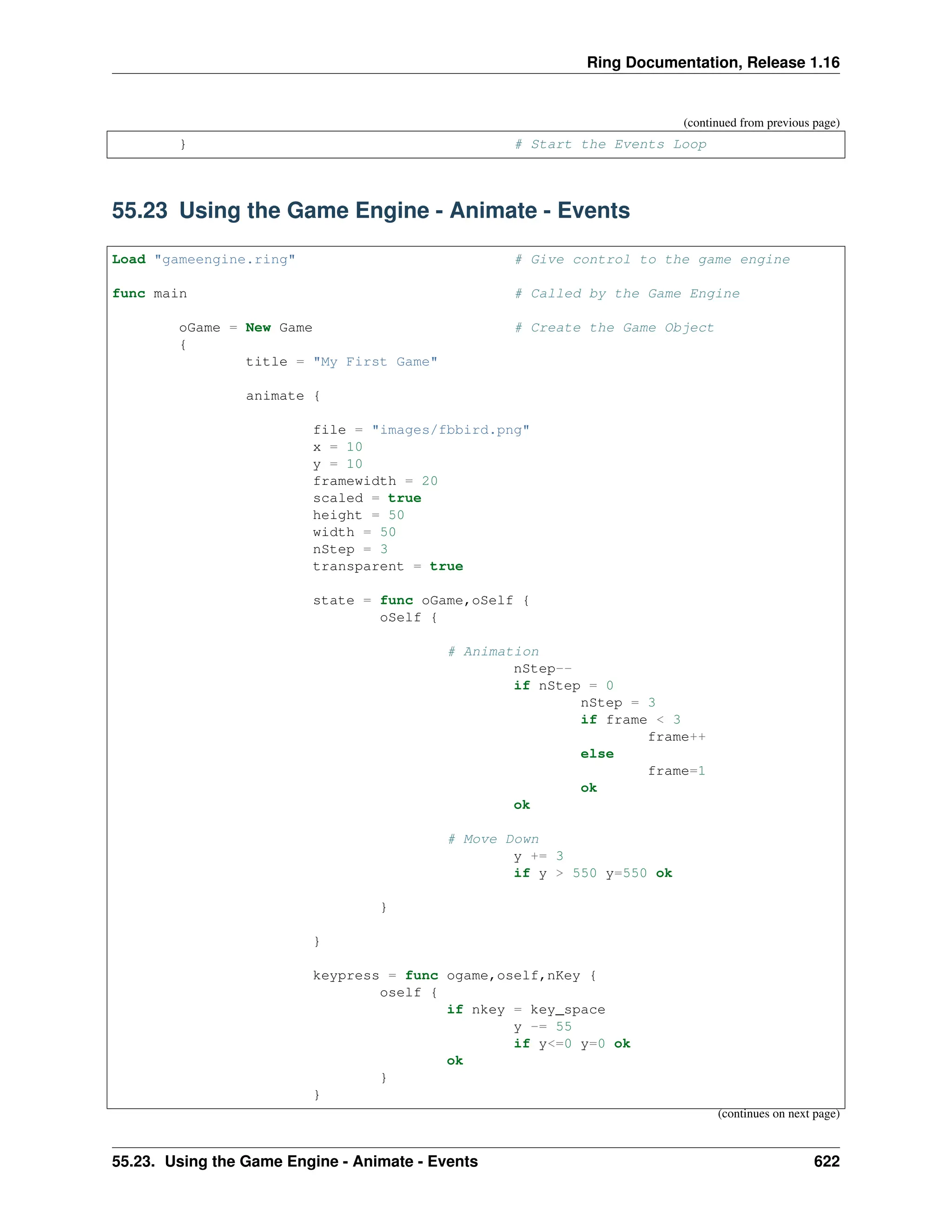 Ring Documentation, Release 1.16 (continued from previous page) } # Start the Events Loop 55.23 Using the Game Engine - Animate - Events Load "gameengine.ring" # Give control to the game engine func main # Called by the Game Engine oGame = New Game # Create the Game Object { title = "My First Game" animate { file = "images/fbbird.png" x = 10 y = 10 framewidth = 20 scaled = true height = 50 width = 50 nStep = 3 transparent = true state = func oGame,oSelf { oSelf { # Animation nStep-- if nStep = 0 nStep = 3 if frame < 3 frame++ else frame=1 ok ok # Move Down y += 3 if y > 550 y=550 ok } } keypress = func ogame,oself,nKey { oself { if nkey = key_space y -= 55 if y<=0 y=0 ok ok } } (continues on next page) 55.23. Using the Game Engine - Animate - Events 622 