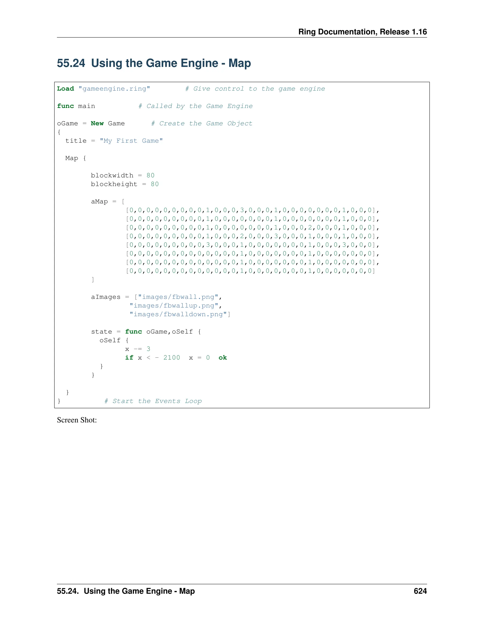 Ring Documentation, Release 1.16 55.24 Using the Game Engine - Map Load "gameengine.ring" # Give control to the game engine func main # Called by the Game Engine oGame = New Game # Create the Game Object { title = "My First Game" Map { blockwidth = 80 blockheight = 80 aMap = [ [0,0,0,0,0,0,0,0,0,1,0,0,0,3,0,0,0,1,0,0,0,0,0,0,0,1,0,0,0], [0,0,0,0,0,0,0,0,0,1,0,0,0,0,0,0,0,1,0,0,0,0,0,0,0,1,0,0,0], [0,0,0,0,0,0,0,0,0,1,0,0,0,0,0,0,0,1,0,0,0,2,0,0,0,1,0,0,0], [0,0,0,0,0,0,0,0,0,1,0,0,0,2,0,0,0,3,0,0,0,1,0,0,0,1,0,0,0], [0,0,0,0,0,0,0,0,0,3,0,0,0,1,0,0,0,0,0,0,0,1,0,0,0,3,0,0,0], [0,0,0,0,0,0,0,0,0,0,0,0,0,1,0,0,0,0,0,0,0,1,0,0,0,0,0,0,0], [0,0,0,0,0,0,0,0,0,0,0,0,0,1,0,0,0,0,0,0,0,1,0,0,0,0,0,0,0], [0,0,0,0,0,0,0,0,0,0,0,0,0,1,0,0,0,0,0,0,0,1,0,0,0,0,0,0,0] ] aImages = ["images/fbwall.png", "images/fbwallup.png", "images/fbwalldown.png"] state = func oGame,oSelf { oSelf { x -= 3 if x < - 2100 x = 0 ok } } } } # Start the Events Loop Screen Shot: 55.24. Using the Game Engine - Map 624 