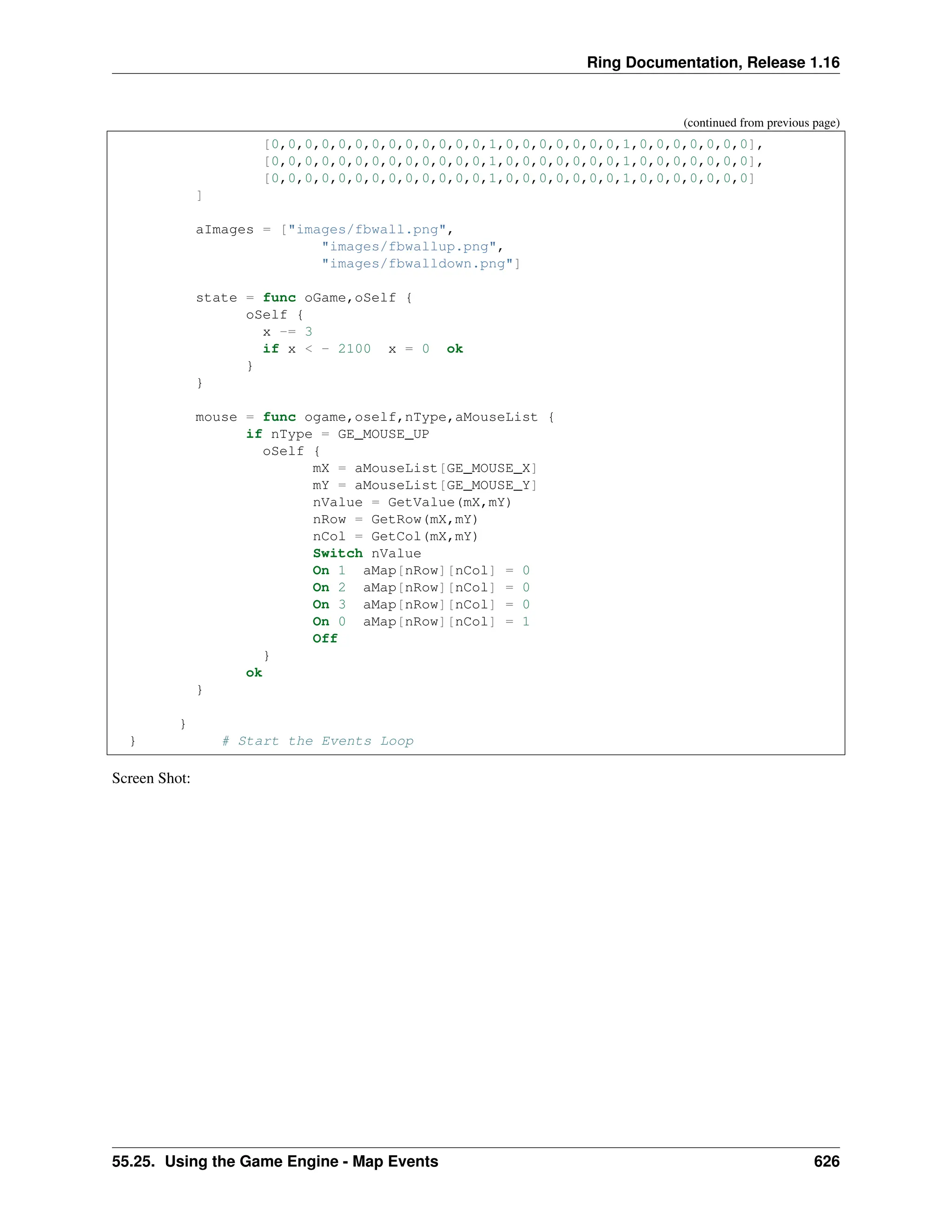 Ring Documentation, Release 1.16 (continued from previous page) [0,0,0,0,0,0,0,0,0,0,0,0,0,1,0,0,0,0,0,0,0,1,0,0,0,0,0,0,0], [0,0,0,0,0,0,0,0,0,0,0,0,0,1,0,0,0,0,0,0,0,1,0,0,0,0,0,0,0], [0,0,0,0,0,0,0,0,0,0,0,0,0,1,0,0,0,0,0,0,0,1,0,0,0,0,0,0,0] ] aImages = ["images/fbwall.png", "images/fbwallup.png", "images/fbwalldown.png"] state = func oGame,oSelf { oSelf { x -= 3 if x < - 2100 x = 0 ok } } mouse = func ogame,oself,nType,aMouseList { if nType = GE_MOUSE_UP oSelf { mX = aMouseList[GE_MOUSE_X] mY = aMouseList[GE_MOUSE_Y] nValue = GetValue(mX,mY) nRow = GetRow(mX,mY) nCol = GetCol(mX,mY) Switch nValue On 1 aMap[nRow][nCol] = 0 On 2 aMap[nRow][nCol] = 0 On 3 aMap[nRow][nCol] = 0 On 0 aMap[nRow][nCol] = 1 Off } ok } } } # Start the Events Loop Screen Shot: 55.25. Using the Game Engine - Map Events 626 