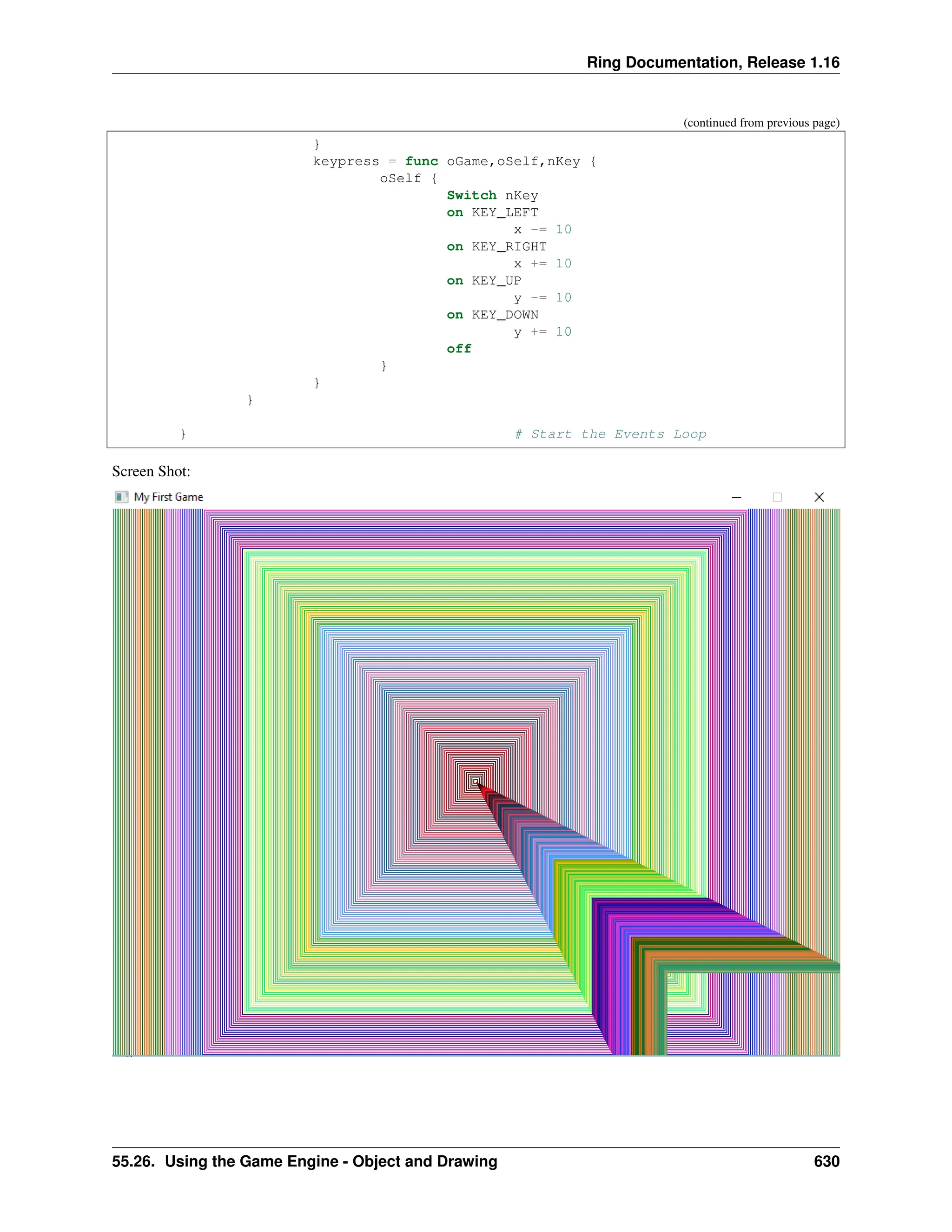 Ring Documentation, Release 1.16 (continued from previous page) } keypress = func oGame,oSelf,nKey { oSelf { Switch nKey on KEY_LEFT x -= 10 on KEY_RIGHT x += 10 on KEY_UP y -= 10 on KEY_DOWN y += 10 off } } } } # Start the Events Loop Screen Shot: 55.26. Using the Game Engine - Object and Drawing 630 