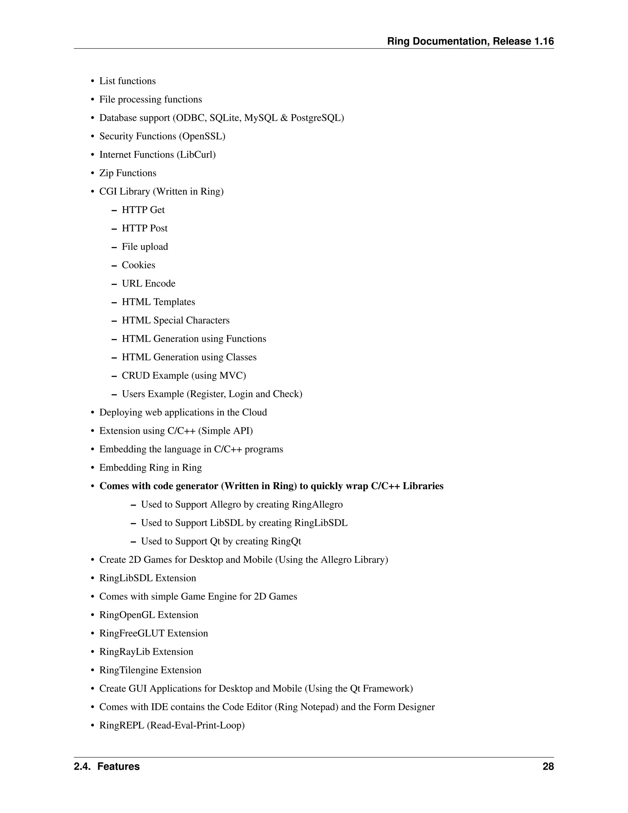 Ring Documentation, Release 1.16 • List functions • File processing functions • Database support (ODBC, SQLite, MySQL & PostgreSQL) • Security Functions (OpenSSL) • Internet Functions (LibCurl) • Zip Functions • CGI Library (Written in Ring) – HTTP Get – HTTP Post – File upload – Cookies – URL Encode – HTML Templates – HTML Special Characters – HTML Generation using Functions – HTML Generation using Classes – CRUD Example (using MVC) – Users Example (Register, Login and Check) • Deploying web applications in the Cloud • Extension using C/C++ (Simple API) • Embedding the language in C/C++ programs • Embedding Ring in Ring • Comes with code generator (Written in Ring) to quickly wrap C/C++ Libraries – Used to Support Allegro by creating RingAllegro – Used to Support LibSDL by creating RingLibSDL – Used to Support Qt by creating RingQt • Create 2D Games for Desktop and Mobile (Using the Allegro Library) • RingLibSDL Extension • Comes with simple Game Engine for 2D Games • RingOpenGL Extension • RingFreeGLUT Extension • RingRayLib Extension • RingTilengine Extension • Create GUI Applications for Desktop and Mobile (Using the Qt Framework) • Comes with IDE contains the Code Editor (Ring Notepad) and the Form Designer • RingREPL (Read-Eval-Print-Loop) 2.4. Features 28 