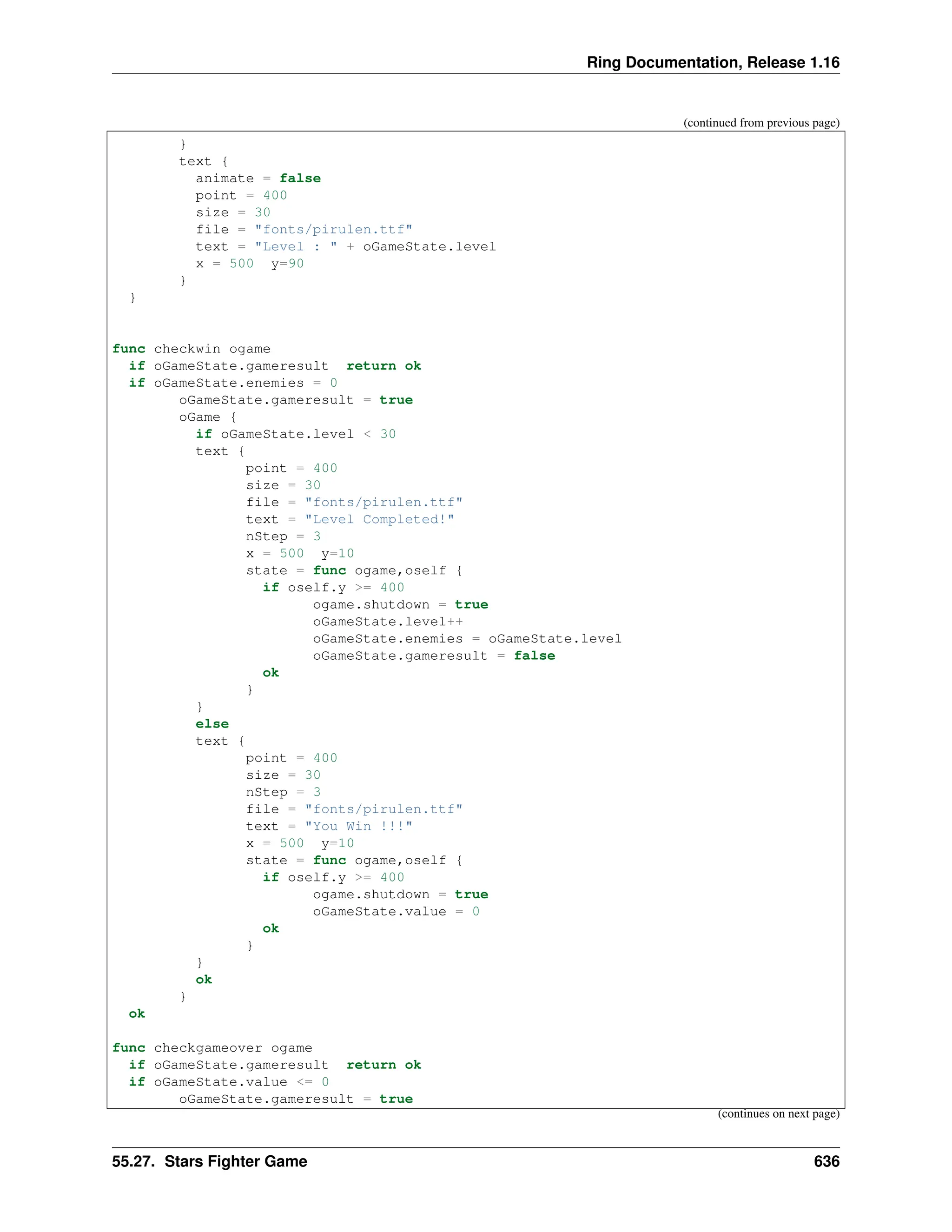 Ring Documentation, Release 1.16 (continued from previous page) } text { animate = false point = 400 size = 30 file = "fonts/pirulen.ttf" text = "Level : " + oGameState.level x = 500 y=90 } } func checkwin ogame if oGameState.gameresult return ok if oGameState.enemies = 0 oGameState.gameresult = true oGame { if oGameState.level < 30 text { point = 400 size = 30 file = "fonts/pirulen.ttf" text = "Level Completed!" nStep = 3 x = 500 y=10 state = func ogame,oself { if oself.y >= 400 ogame.shutdown = true oGameState.level++ oGameState.enemies = oGameState.level oGameState.gameresult = false ok } } else text { point = 400 size = 30 nStep = 3 file = "fonts/pirulen.ttf" text = "You Win !!!" x = 500 y=10 state = func ogame,oself { if oself.y >= 400 ogame.shutdown = true oGameState.value = 0 ok } } ok } ok func checkgameover ogame if oGameState.gameresult return ok if oGameState.value <= 0 oGameState.gameresult = true (continues on next page) 55.27. Stars Fighter Game 636 