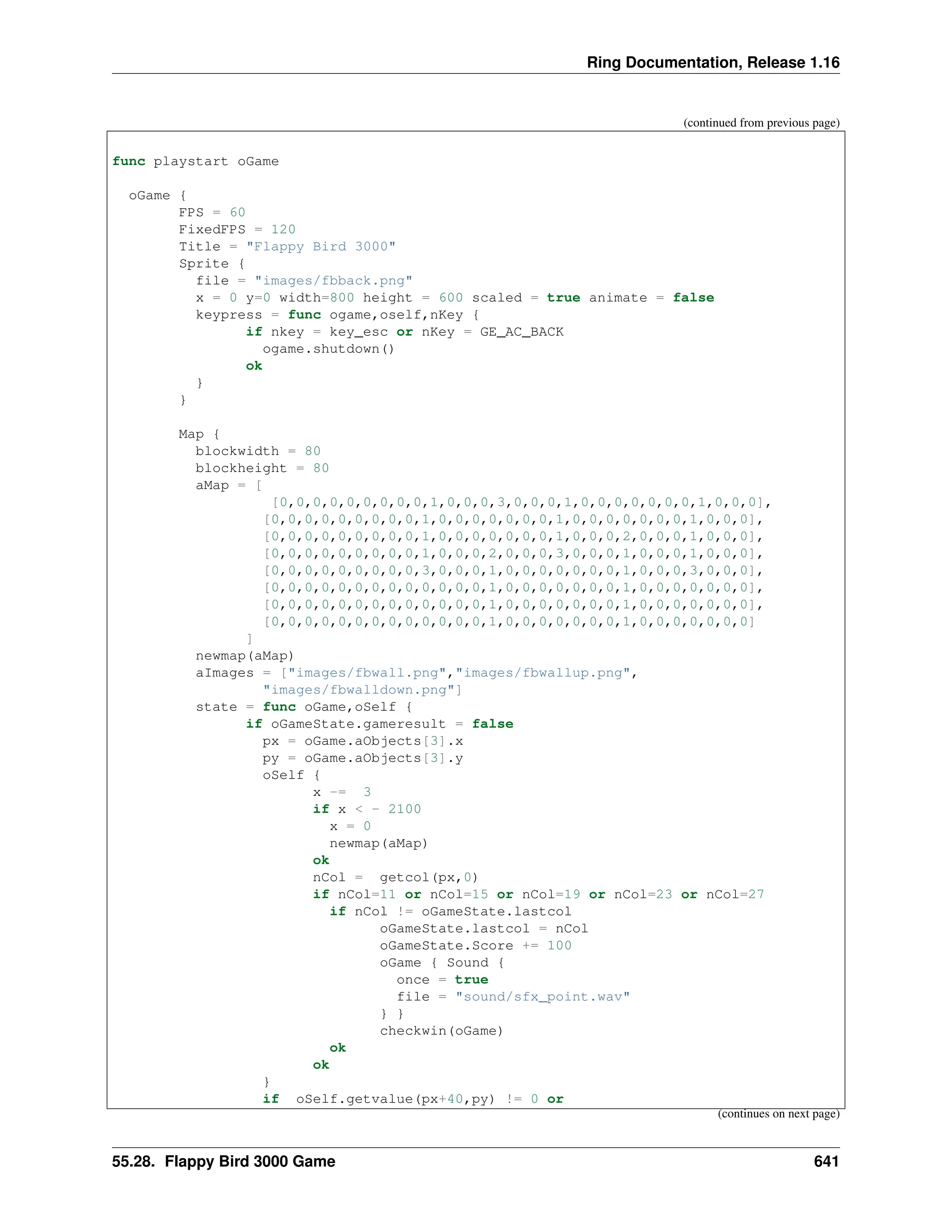 Ring Documentation, Release 1.16 (continued from previous page) func playstart oGame oGame { FPS = 60 FixedFPS = 120 Title = "Flappy Bird 3000" Sprite { file = "images/fbback.png" x = 0 y=0 width=800 height = 600 scaled = true animate = false keypress = func ogame,oself,nKey { if nkey = key_esc or nKey = GE_AC_BACK ogame.shutdown() ok } } Map { blockwidth = 80 blockheight = 80 aMap = [ [0,0,0,0,0,0,0,0,0,1,0,0,0,3,0,0,0,1,0,0,0,0,0,0,0,1,0,0,0], [0,0,0,0,0,0,0,0,0,1,0,0,0,0,0,0,0,1,0,0,0,0,0,0,0,1,0,0,0], [0,0,0,0,0,0,0,0,0,1,0,0,0,0,0,0,0,1,0,0,0,2,0,0,0,1,0,0,0], [0,0,0,0,0,0,0,0,0,1,0,0,0,2,0,0,0,3,0,0,0,1,0,0,0,1,0,0,0], [0,0,0,0,0,0,0,0,0,3,0,0,0,1,0,0,0,0,0,0,0,1,0,0,0,3,0,0,0], [0,0,0,0,0,0,0,0,0,0,0,0,0,1,0,0,0,0,0,0,0,1,0,0,0,0,0,0,0], [0,0,0,0,0,0,0,0,0,0,0,0,0,1,0,0,0,0,0,0,0,1,0,0,0,0,0,0,0], [0,0,0,0,0,0,0,0,0,0,0,0,0,1,0,0,0,0,0,0,0,1,0,0,0,0,0,0,0] ] newmap(aMap) aImages = ["images/fbwall.png","images/fbwallup.png", "images/fbwalldown.png"] state = func oGame,oSelf { if oGameState.gameresult = false px = oGame.aObjects[3].x py = oGame.aObjects[3].y oSelf { x -= 3 if x < - 2100 x = 0 newmap(aMap) ok nCol = getcol(px,0) if nCol=11 or nCol=15 or nCol=19 or nCol=23 or nCol=27 if nCol != oGameState.lastcol oGameState.lastcol = nCol oGameState.Score += 100 oGame { Sound { once = true file = "sound/sfx_point.wav" } } checkwin(oGame) ok ok } if oSelf.getvalue(px+40,py) != 0 or (continues on next page) 55.28. Flappy Bird 3000 Game 641 