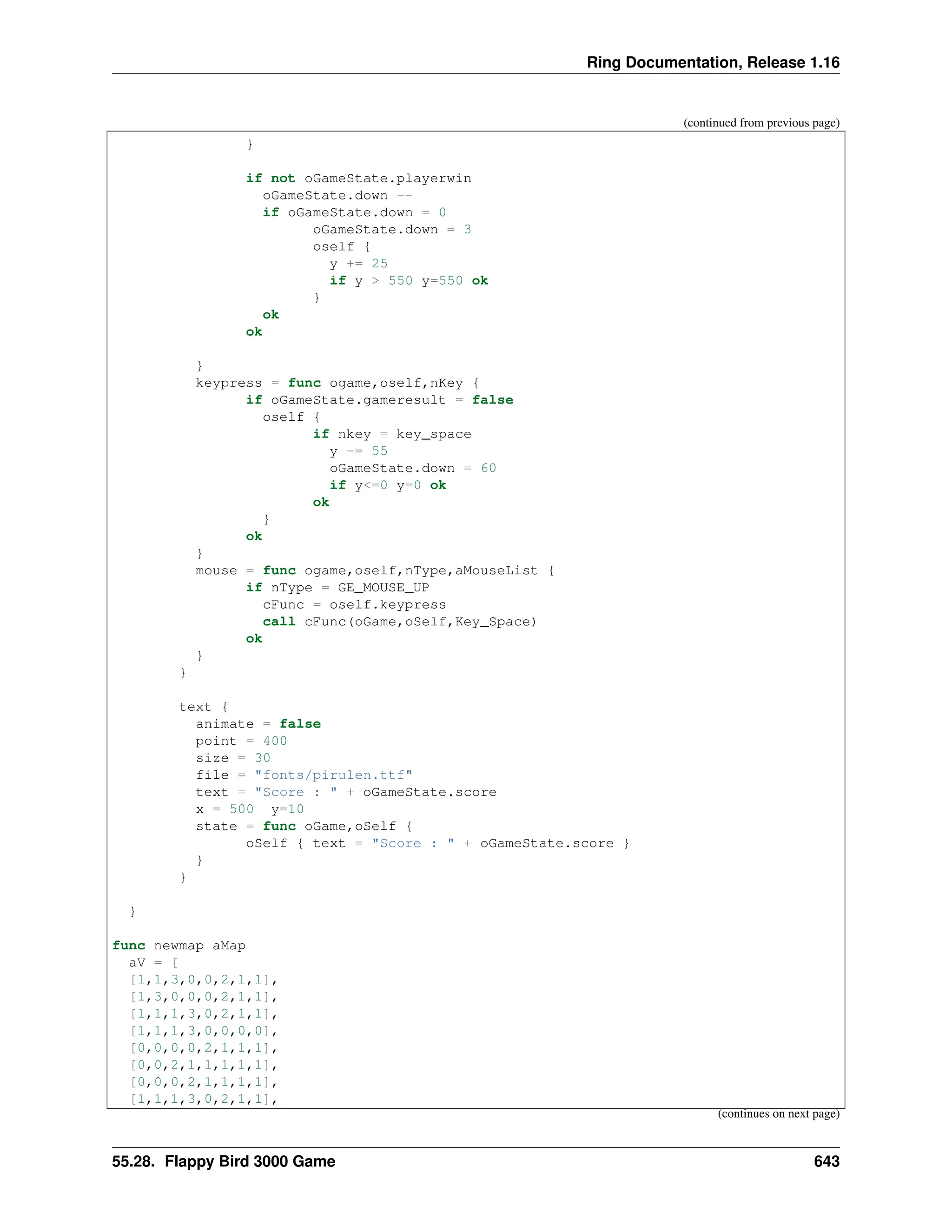 Ring Documentation, Release 1.16 (continued from previous page) } if not oGameState.playerwin oGameState.down -- if oGameState.down = 0 oGameState.down = 3 oself { y += 25 if y > 550 y=550 ok } ok ok } keypress = func ogame,oself,nKey { if oGameState.gameresult = false oself { if nkey = key_space y -= 55 oGameState.down = 60 if y<=0 y=0 ok ok } ok } mouse = func ogame,oself,nType,aMouseList { if nType = GE_MOUSE_UP cFunc = oself.keypress call cFunc(oGame,oSelf,Key_Space) ok } } text { animate = false point = 400 size = 30 file = "fonts/pirulen.ttf" text = "Score : " + oGameState.score x = 500 y=10 state = func oGame,oSelf { oSelf { text = "Score : " + oGameState.score } } } } func newmap aMap aV = [ [1,1,3,0,0,2,1,1], [1,3,0,0,0,2,1,1], [1,1,1,3,0,2,1,1], [1,1,1,3,0,0,0,0], [0,0,0,0,2,1,1,1], [0,0,2,1,1,1,1,1], [0,0,0,2,1,1,1,1], [1,1,1,3,0,2,1,1], (continues on next page) 55.28. Flappy Bird 3000 Game 643 