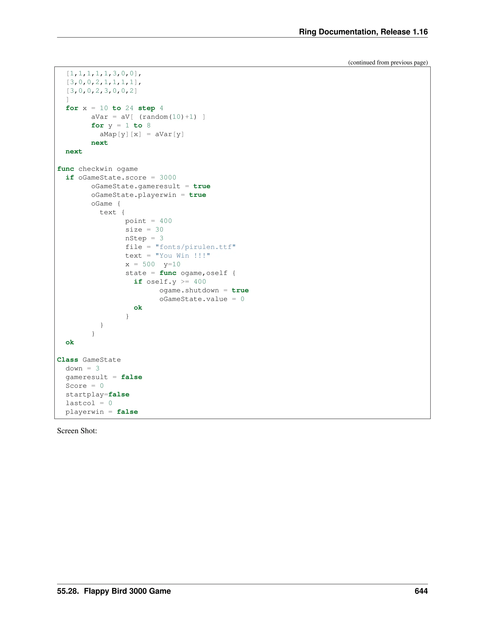 Ring Documentation, Release 1.16 (continued from previous page) [1,1,1,1,1,3,0,0], [3,0,0,2,1,1,1,1], [3,0,0,2,3,0,0,2] ] for x = 10 to 24 step 4 aVar = aV[ (random(10)+1) ] for y = 1 to 8 aMap[y][x] = aVar[y] next next func checkwin ogame if oGameState.score = 3000 oGameState.gameresult = true oGameState.playerwin = true oGame { text { point = 400 size = 30 nStep = 3 file = "fonts/pirulen.ttf" text = "You Win !!!" x = 500 y=10 state = func ogame,oself { if oself.y >= 400 ogame.shutdown = true oGameState.value = 0 ok } } } ok Class GameState down = 3 gameresult = false Score = 0 startplay=false lastcol = 0 playerwin = false Screen Shot: 55.28. Flappy Bird 3000 Game 644 