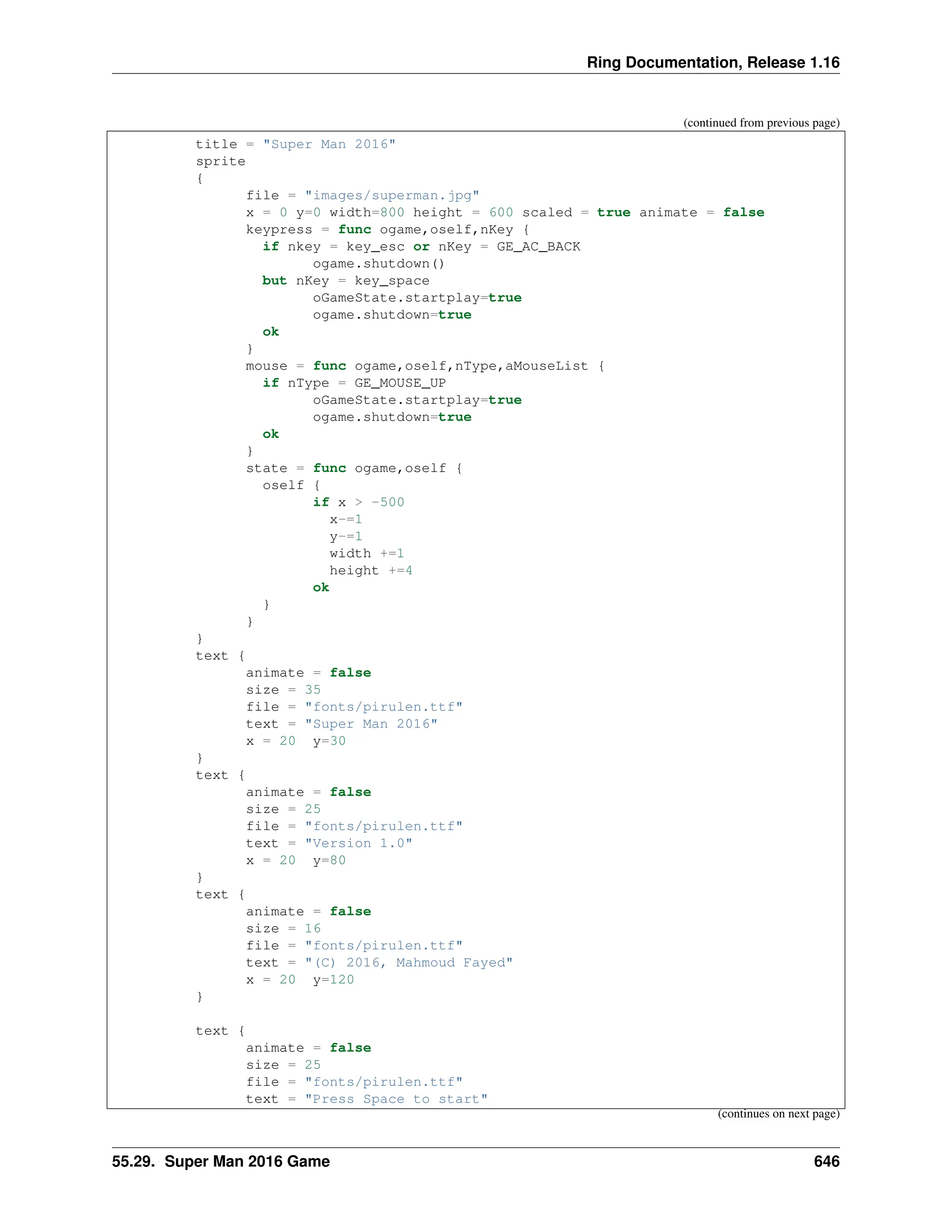 Ring Documentation, Release 1.16 (continued from previous page) title = "Super Man 2016" sprite { file = "images/superman.jpg" x = 0 y=0 width=800 height = 600 scaled = true animate = false keypress = func ogame,oself,nKey { if nkey = key_esc or nKey = GE_AC_BACK ogame.shutdown() but nKey = key_space oGameState.startplay=true ogame.shutdown=true ok } mouse = func ogame,oself,nType,aMouseList { if nType = GE_MOUSE_UP oGameState.startplay=true ogame.shutdown=true ok } state = func ogame,oself { oself { if x > -500 x-=1 y-=1 width +=1 height +=4 ok } } } text { animate = false size = 35 file = "fonts/pirulen.ttf" text = "Super Man 2016" x = 20 y=30 } text { animate = false size = 25 file = "fonts/pirulen.ttf" text = "Version 1.0" x = 20 y=80 } text { animate = false size = 16 file = "fonts/pirulen.ttf" text = "(C) 2016, Mahmoud Fayed" x = 20 y=120 } text { animate = false size = 25 file = "fonts/pirulen.ttf" text = "Press Space to start" (continues on next page) 55.29. Super Man 2016 Game 646 