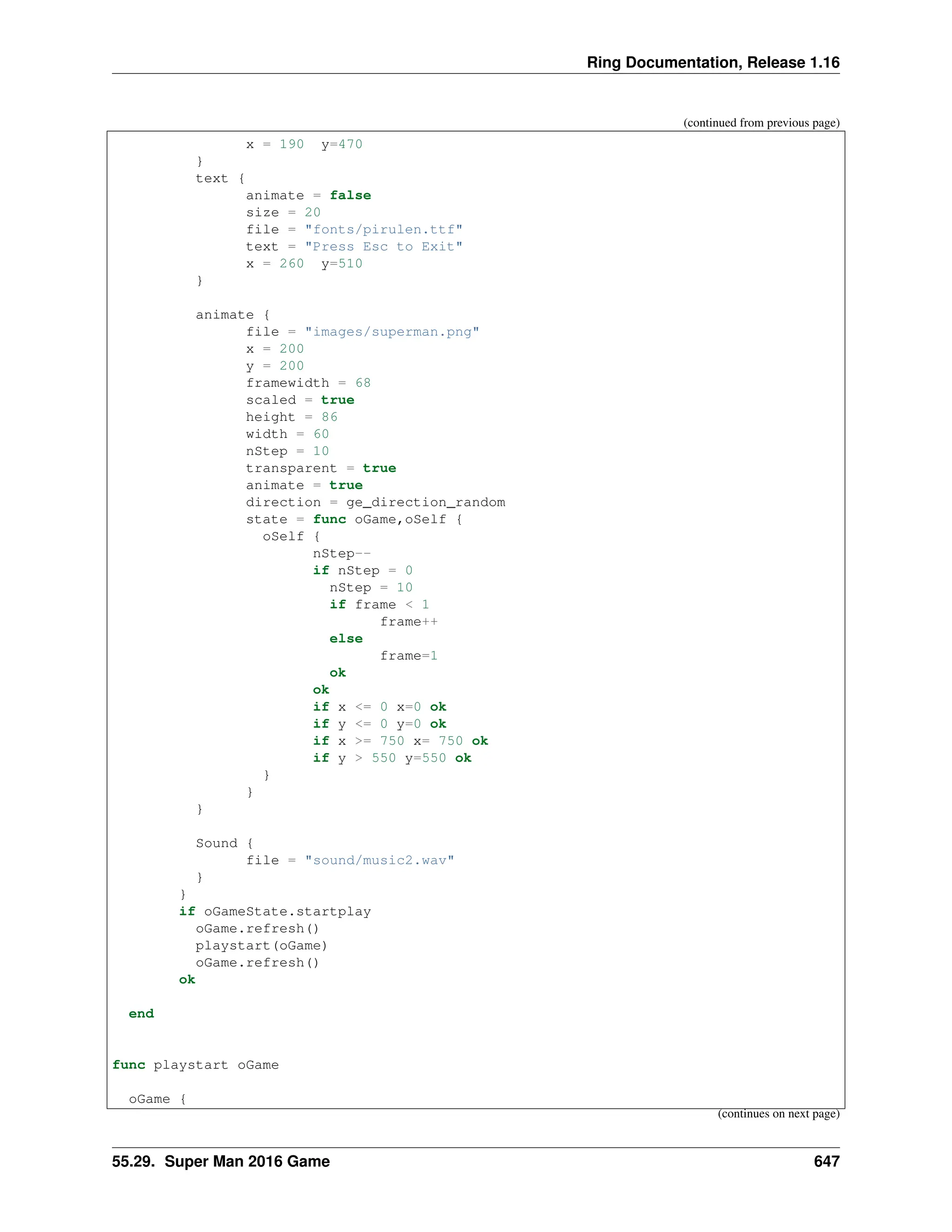 Ring Documentation, Release 1.16 (continued from previous page) x = 190 y=470 } text { animate = false size = 20 file = "fonts/pirulen.ttf" text = "Press Esc to Exit" x = 260 y=510 } animate { file = "images/superman.png" x = 200 y = 200 framewidth = 68 scaled = true height = 86 width = 60 nStep = 10 transparent = true animate = true direction = ge_direction_random state = func oGame,oSelf { oSelf { nStep-- if nStep = 0 nStep = 10 if frame < 1 frame++ else frame=1 ok ok if x <= 0 x=0 ok if y <= 0 y=0 ok if x >= 750 x= 750 ok if y > 550 y=550 ok } } } Sound { file = "sound/music2.wav" } } if oGameState.startplay oGame.refresh() playstart(oGame) oGame.refresh() ok end func playstart oGame oGame { (continues on next page) 55.29. Super Man 2016 Game 647 