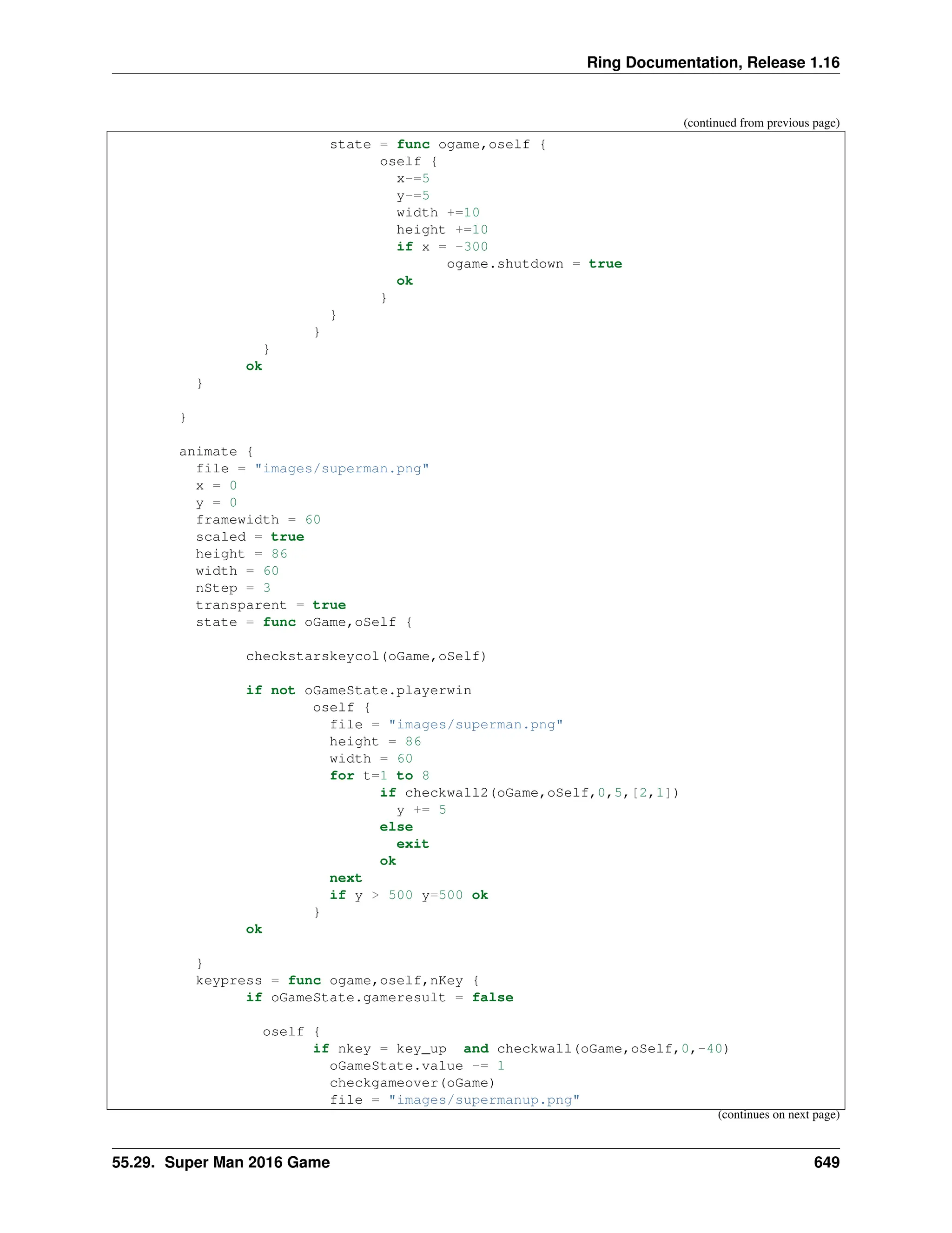 Ring Documentation, Release 1.16 (continued from previous page) state = func ogame,oself { oself { x-=5 y-=5 width +=10 height +=10 if x = -300 ogame.shutdown = true ok } } } } ok } } animate { file = "images/superman.png" x = 0 y = 0 framewidth = 60 scaled = true height = 86 width = 60 nStep = 3 transparent = true state = func oGame,oSelf { checkstarskeycol(oGame,oSelf) if not oGameState.playerwin oself { file = "images/superman.png" height = 86 width = 60 for t=1 to 8 if checkwall2(oGame,oSelf,0,5,[2,1]) y += 5 else exit ok next if y > 500 y=500 ok } ok } keypress = func ogame,oself,nKey { if oGameState.gameresult = false oself { if nkey = key_up and checkwall(oGame,oSelf,0,-40) oGameState.value -= 1 checkgameover(oGame) file = "images/supermanup.png" (continues on next page) 55.29. Super Man 2016 Game 649 